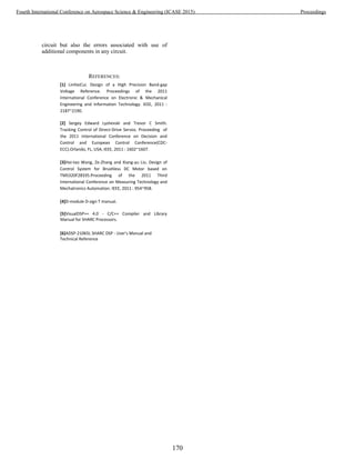 circuit but also the errors associated with use of
additional components in any circuit.
REFERENCES:
[1] LinHaiCui. Design of a High Precision Band-gap
Voltage Reference. Proceedings of the 2011
International Conference on Electronic & Mechanical
Engineering and Information Technology. IEEE, 2011 :
2187~2190.
[2] Sergey Edward Lyshevski and Trevor C Smith.
Tracking Control of Direct-Drive Servos. Proceeding of
the 2011 International Conference on Decision and
Control and European Control Conference(CDC-
ECC).Orlando, FL, USA, IEEE, 2011 : 1602~1607.
[3]Hai-tao Wang, Ze-Zhang and Xiang-yu Liu. Design of
Control System for Brushless DC Motor based on
TMS320F28335.Proceeding of the 2011 Third
International Conference on Measuring Technology and
Mechatronics Automation. IEEE, 2011 : 954~958.
[4]D-module D-sign T manual.
[5]VisualDSP++ 4.0 - C/C++ Compiler and Library
Manual for SHARC Processors.
[6]ADSP-21065L SHARC DSP - User's Manual and
Technical Reference
170
Fourth International Conference on Aerospace Science & Engineering (ICASE 2015) Proceedings
 