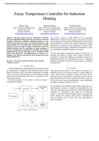 Fuzzy Temperature Controller for Induction
Heating
Bushra Aijaz
Dept. of Electrical Engineering
Bahria University
Karachi, Pakistan
bushra.aijaz@bimcs.edu.pk
Rahema Kaleem
Dept. of Electronic Engineering
NED University of Engg & Tech
Karachi, Pakistan
rahemakaleem@gmail.com
Naeema Saeed
Dept. of Electronic Engineering
NED University of Engg & Tech
Karachi, Pakistan
naeemasaeed991@hotmail.com
Abstract— this paper focuses on Fuzzy Temperature Controller
(FTC) for induction heating, which aims to provide a precise and
intelligent temperature controller. Induction heating is a non
contact process and so it is safer. The heating all depends on the
larger number of Cu and Eddy losses and thus faster. Variable
frequency Inverter is used to achieve temperature control for
induction heating coils. By controlling the output frequency of
inverter, the temperature of the load is controlled. Fuzzy logic is
implemented for overall controlling. FTC is modelled on DSP
Starter Kit DSKC6713. All programming is written in C-
language. The model of this idea has been designed and tested
using LabVIEW 8.5.
Keywords – Fuzzy Logic, Induction Heating, DSP, Variable
Frequency Inverter.
I. INTRODUCTION
Precise temperature controlling and fast heating processes
are integral part of industries. The industries require a new
modern technique which can handle temperature controlling
with more accuracy and precision as the controllers currently
used are slow and inaccurate plus they are unsuitable for non-
linear measurements.
The block diagram of the system is shown in Figure 1
Project Block Diagram.
Figure 1 Project Block Diagram
The system consists of DSK DSPC6713 for generating
SPWM pulses, isolation circuit inverter, transformer (step-up)
and temperature sensing circuit. SPWM pulses are fed to gate
drivers and then to inverter. The output is then fed to step up
transformer to obtain the desired output level which is then
fed to the load for heating. Controlling of temperature is done
by controlling the operating frequency of inverter.
The rest of the paper is organized as follows: in Section II, we
describe the inverter in brief. Fuzzy Logic Controller is
described in Section III, SPWM is generated in Section IV,
Temperature Sensors are interfaced in section V. Induction
Heating is discussed in Section VI and the paper is concluded
in Section VII.
II. INVERTER
This section focuses on DC to AC inverter. The purpose is to
efficiently convert a DC power source to a high voltage AC
source, which will be required to drive the load. This is
achieved by first converting low voltage DC power source to
high voltage DC power source and then the HV DC power to
AC power source using sinusoidal pulse width modulation
technique, the output of which is 220Vac.
As the induction coils operate at much higher frequencies so a
high frequency inverter is needed. To accomplish this, the
converter is designed using a full-wave rectifier. Smoothening
capacitors are connected at the output of the full-wave
rectifier to convert rectified pulsated output to smooth DC
output voltage. This output is then given to H-bridge that
gives AC square wave of 220V. The circuit and output is
shown in Figure 2.
9
Fourth International Conference on Aerospace Science & Engineering (ICASE 2015) Proceedings
 
