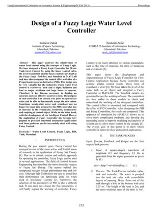 Design of a Fuzzy Logic Water Level
Controller
Taimoor Zahid
Institute of Space Technology,
Islamabad, Pakistan
taimoor187@yahoo.com
Nosheen Zafar
COMSATS Institute of Information Technology,
Islamabad, Pakistan
nosh_zaf@hotmail.com
Abstract— This paper analyzes the effectiveness of
water level control using the concepts of Fuzzy Logic.
We have designed a Fuzzy Logic Controller for Water
Tank Level Control by using the linear control valve,
the level transmitter and the fuzzy control rules built in
the Fuzzy Logic Tool-Box and Simulink in MATLAB
and have then compared the control effect with that of a
Proportional–integral–derivative (PID). This design can
be very valuable for the industries where water level
control is extensively used and a slight deviation can
lead to major accidents and huge losses in revenue.
Therefore, it has become necessary to develop an
accurate and cost effective control system. The purpose
of such controller is to sustain a set point at a particular
value and be able to dynamically accept the new values.
Sometimes steady-state error and overshoot can no
longer be taken into account by the PID Controller due
to increase in the complexity, hysteresis, nonlinearity
and coupling of control object. While on the other hand,
with the development of the Intelligent Control Theory,
the application of Fuzzy Controller has become very
popular in practical industrial automation applications
and these problems can be successfully dealt with using
Fuzzy Control.
Keywords— Water Level Control, Fuzzy Logic, PID,
Tank, Mamdani.
I. INTRODUCTION
During the past several years, Fuzzy Control has
emerged as one of the most active and fruitful areas
of research in the application of Fuzzy Set Theory
[1]. Due to its robust, precise and orderly approach
for operating the controller, Fuzzy Logic can be used
in several applications. The field of Control System
Engineering has benefited the most from the success
of Fuzzy Set Theory. The reason behind this
unexpected success is high performance rate and low
cost. Although PID-Controllers are easy to install but
their performance can deteriorate quite fast when
used in non-linear systems [2]. Moreover, the
selection of the parameters of PID is also a difficult
task. If one does not choose the fine parameters, it
will badly impact the working of controller. Fuzzy
Control gives more attention to various parameters,
such as the time of response, the error of steadying
and overshoots [3].
This paper shows the development and
implementation of Fuzzy Logic Controller for Flow
Control Application because Fuzzy Controller can
achieve greater control results where limit of
overshoot is strict [4]. We have taken the level of the
water tank as an object and designed a Fuzzy
Controller in MATLAB. The Simulink models are
generated to see the working of tank. The controllers
are then added in those models to check and
understand the working of the designed controllers.
The control effect is examined and compared with
the effect of PID Controller. After designing the PID
and Fuzzy Controllers, the results are compared. This
approach of simulation by MATLAB allows us to
solve more complicated problems and develop the
measuring states to improve modeling and analysis of
system and to allow more control in the designs [5].
The overall goal of this paper is to show which
controller is better for flow and control applications.
II. THE TANK PROCESS
Input, Process, Feedback and Output are the four
steps of tank process.
1) Input: A square-shaped waveform of
amplitude 0.5 and frequency 0.1 Hz is
generated from the signal generator as given
by (1).
y(t) = Amp * waveform(freq, t) (1)
2) Process: The Tank-Process includes valve,
tank and controller. The water is pumped
into the tank via valve with controllable
degree of opening. Water flows out of the
tank through a hole in the bottom with area
0.05 m2
. The height of the tank is 2m, and
the cross-sectional area of the tank is 1m2
.
175
Fourth International Conference on Aerospace Science & Engineering (ICASE 2015) Proceedings
 