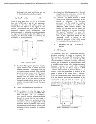 Technically, the water level in the tank can
be described mathematically using (2).
= √ – (2)
Where h is the water level [m], is the influent
flow rate [m3
/h] and and are parameters
depending on the tank and outflow areas. The
influent flow rate depends on the degree of valve
opening. In simulations, the water level in the tank is
controlled towards some pre-specified value
(reference signal) by letting the controller manipulate
the degree of valve opening. Eq. (2) will be used in
designing the Simulink model for controlling the
water level for the designed tank.
Figure.1 Water Tank System
3) Feedback: The signal is generated from the
signal generator and is further processed
through controller. This output from the
process becomes a feedback. This feedback
goes to a summer named error. It is named
so because it calculates the difference
between actual and desired water level. The
actual value is the one which is coming
through feedback and the desired is the one
which is coming straight through the signal
generator.
4) Output: The output can be generated via:
(a) To workspace: It writes the input to the
specified array or structure in MATLAB’s
main workspace. The “To Workspace”
block takes the signal as input and writes the
data of the signal into the workspace of
MATLAB. Data is not available until the
simulation is paused or stopped. This block
writes the data to an internal buffer during
the simulation and that data is written to the
workspace when a simulation is completed
or paused.
(b) Comparison: This block generates a plot and
that plot gives the comparison between the
reference signal and system output.
(c) S-function: This block provides a direct
access to the additional parameters to be
passed to S-function. The functions
parameters can be stated as variables
separated by commas or as MATLAB
expression. This function displays the
number of I/O ports plus the names of
specific S-functions. In our case, the built-in
file named “tankdemo” is used for
generating the animation. The S-function
used in this application refers to the
“animtank” which is built-in in the
MATLAB directory. ANIMTANK stands
for “Animation of water tank system”.
III. PID-CONTROL OF TANK WATER
LEVEL
A. PID Controller
PID controller refers to a Proportional–integral–
derivative controller. In order to overcome the
shortcoming of self-tuning PID controllers, fuzzy
logic and neural networks are utilized [2]. The
conventional PID is commonly utilized in controlling
the level, but the parameter of those controllers must
be turned by tuning method either in time response or
frequency response to meet their required
performances [6, 7]. The block diagram of PID
Controller with constants is shown in Figure. 2. P
element: e (t) is the proportional to the error at the
instant t, which is the present error. I element:
∫ dt is proportional to the integral of the error
up to the instant t, which can be interpreted as the
accumulation as the past error. D element: is
proportional to the derivative of the error at the
instant t, which can be interpreted as the prediction of
the future error. [8]
Figure.2 Block diagram of PID Controller
176
Fourth International Conference on Aerospace Science & Engineering (ICASE 2015) Proceedings
 