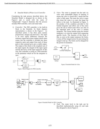 B. Simulink Model of Water Level Controller
Considering the tank process described above, the
Simulink Model is designed the as shown in the
Figure.4 and is saved with the name of
“tankpid.mdl.” Figure.4 illustrates that the process
includes PID Controller, valve and water tank.
1) Controller: The PID controller is the built-in
block in the Simulink. Its block diagram
representation is shown in the Figure.3. As
described earlier, it has three parts namely
proportional, integral and derivative. The input
is an error signal (difference between the
reference signal and system output) which when
comes into the controller is divided into three
respective parts and output from each of these
parts is then summed up to give a stable output.
The output of this block is the weighted sum of
the input signal, the integral of the input signal
and the derivative of the input signal [9]. In this
case, this controller is acting as a PD-controller
as the parameter which set for the integrator is
zero.
Figure.3 Block Diagram for PID-Controller
2) Valve: The water is pumped into the tank via
valve with controllable degree of opening. 0
means the valve is closed and 1 means that the
valve is fully open. The more the valve is open
(the closer the value is to one), the larger the
inflow to the tank. As illustrated in Figure. 5,
the product of the condition provided in the
limited integrator and inflow rate of the water
gives the rate at which water flows out. One of
the important parts of the valve is limited
integrator. The reason behind using the limited
integrator is to stop the output from surpassing
specific levels. The function of this block is
that, as soon as the output surpasses the limits,
it turns off the integral action for preventing the
integral wind up. The limits can be changed for
the period of simulation.
Figure.5 Simulink Model for Valve
Figure.4 Simulink Model for PID- Controller
3) Tank: The water level in the tank can be
described mathematically using (2) and tank
thus designed is shown Figure 6.
177
Fourth International Conference on Aerospace Science & Engineering (ICASE 2015) Proceedings
 
