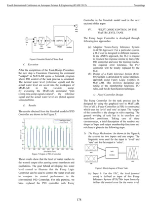 Figure.6 Simulink Model of Water Tank
C. Execution
After the completion of the Tank-Design Procedure,
the next step is Execution. Executing the command
“tankpid” in MATLAB opens a Simulink program
where PID control of the tank process is simulated.
The desired water level (reference signal) and the
actual water level are saved into the workspace of
MATLAB in the variable comp.
By executing the MATLAB command “plot
(comp.time,comp.signals.values)”, the reference
signal and the actual water level are plotted against
simulated time.
D. Results
The results obtained from the Simulink model of PID
Controller are shown in the Figure.7.
Figure.7 Output of PID- Controller
These results show that the level of water reaches to
the wanted output after passing some overshoots and
oscillations. The goal behind developing this water
level control to illustrate that the Fuzzy Logic
Controller can be used to control the water level and
to compare its control performance to the
conventional PID Controller. For this purpose, we
have replaced the PID controller with Fuzzy
Controller in the Simulink model used in the next
sections of this paper.
IV. FUZZY LOGIC CONTROL OF THE
WATER LEVEL TANK
The Fuzzy Logic Controller is developed through
following two approaches:
(a) Adaptive Neuro-Fuzzy Inference System
(ANFIS) Approach: For a particular system,
a FLC can be designed in different manners.
In the ANFIS approach, the FLC is trained
to produce the response similar to that of the
PID controller and once the training reaches
the required error tolerance, the PID
controller will be totally replaced by the
FLC.
(b) Design of a Fuzzy Inference System (FIS):
FIS System is developed by using Mamdani
approach using Fuzzy Logic Toolbox in
MATLAB. This involves designing and
tuning of the membership functions, I/O
rules, and the de-fuzzification technique.
A) Fuzzy Controller Design
The Fuzzy Controller for the tank process can be
designed by using the graphical tool in MATLAB.
First of all, a Fuzzy Controller (a FIS) is constructed
which uses the ‘level’ and ‘rate’ as input. The ‘output’
of the controller is the change in valve opening. The
general working of tank lies in its overflow and
underflow conditions. Taking care of these
circumstances, a brief description of the number and
shapes of input and output membership functions and
rule base is given in the following steps:
1) The Fuzzy Mechanism: As shown in the Figure.8,
the system has two inputs and one output. The
linguistic term used for the input is ‘level’ and
‘rate’ and for the output is ‘valve’.
Figure.8 Block diagram of Water Tank
(a) Input 1: For this FLC, the level (control
error) is defined as input of this Fuzzy
Inference System (FIS).This input basically
defines the control error for the water level.
178
Fourth International Conference on Aerospace Science & Engineering (ICASE 2015) Proceedings
 