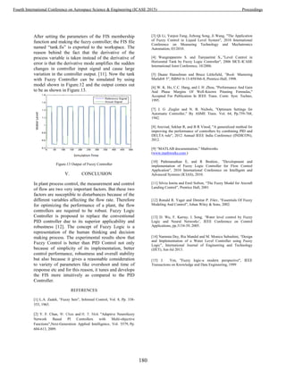 After setting the parameters of the FIS membership
function and making the fuzzy controller; the FIS file
named “tank.fis” is exported to the workspace. The
reason behind the fact that the derivative of the
process variable is taken instead of the derivative of
error is that the derivative mode amplifies the sudden
changes in controller input signal and cause large
variation in the controller output. [11]. Now the tank
with Fuzzy Controller can be simulated by using
model shown in Figure.12 and the output comes out
to be as shown in Figure.13.
Figure.13 Output of Fuzzy Controller
V. CONCLUSION
In plant process control, the measurement and control
of flow are two very important factors. But these two
factors are susceptible to disturbances because of the
different variables affecting the flow rate. Therefore
for optimizing the performance of a plant, the flow
controllers are required to be robust. Fuzzy Logic
Controller is proposed to replace the conventional
PID controller due to its superior applicability and
robustness [12]. The concept of Fuzzy Logic is a
representation of the human thinking and decision
making process. The experimental results show that
Fuzzy Control is better than PID Control not only
because of simplicity of its implementation, better
control performance, robustness and overall stability
but also because it gives a reasonable consideration
to variety of parameters like overshoot and time of
response etc and for this reason, it tunes and develops
the FIS more intuitively as compared to the PID
Controller.
REFERENCES
[1] L.A. Zadeh, “Fuzzy Sets”, Informal Control, Vol. 8, Pp. 338-
353, 1965.
[2] Y. F. Chan, W. Chan and H. T. Mok "Adaptive Neurofuzzy
Network Based PI Controllers with Multi-objective
Functions",Next-Generation Applied Intelligence, Vol. 5579, Pp.
604-613, 2009.
[3] Qi Li, Yanjun Fang, Jizhong Song, Ji Wang, "The Application
of Fuzzy Control in Liquid Level System", 2010 International
Conference on Measuring Technology and Mechatronics
Automation, 03/2010.
[4] Wangnipparnto S. and Tunyasrirut S., "Level Control in
Horizontal Tank by Fuzzy Logic Controller", 2006 SICE-ICASE
International Joint Conference, 10/2006.
[5] Duane Hanselman and Bruce Littlefield, "Book: Mastering
Matlab® 5", ISBN# 0-13-858366-8, Prentice-Hall, 1998.
[6] W. K. Ho, C.C. Hang, and J. H .Zhou, "Performance And Gain
And Phase Margins Of Well-Known Pituning Formulas,"
Accepted For Publication In IEEE Trans. Contr. Syst. Techno,
1995.
[7] J. G .Ziegler and N. B. Nichols, "Optimum Settings for
Automatic Controller," By ASME Trans. Vol. 64, Pp.759-768,
1942.
[8] Aravind, Sekhar R, and B R Vinod, "A generalized method for
improving the performance of controllers by combining PID and
DELTA rule", 2012 Annual IEEE India Conference (INDICON),
2012.
[9] “MATLAB documentation,” Mathworks
(www.mathworks.com )
[10] Pathmanathan E, and R Ibrahim., "Development and
implementation of Fuzzy Logic Controller for Flow Control
Application", 2010 International Conference on Intelligent and
Advanced Systems (ICIAS), 2010.
[11] Silviu Ionita and Emil Sofron, “The Fuzzy Model for Aircraft
Landing Control”, Prentice Hall, 2001
[12] Ronald R. Yager and Dimitar P. Filev, “Essentials Of Fuzzy
Modeling And Control”, Johan Wiley & Sons, 2002.
[13] D. Wu, F. Karray, I. Song, ‘Water level control by Fuzzy
Logic and Neural Networks’, IEEE Conference on Control
Applications, pp.3134-39, 2005.
[14] Namrata Dey, Ria Mandal and M. Monica Subashini, “Design
and Implementation of a Water Level Controller using Fuzzy
Logic”, International Journal of Engineering and Technology
(IJET), Jun-Jul 2013.
[15] J. Yen, "Fuzzy logic-a modern perspective", IEEE
Transactions on Knowledge and Data Engineering, 1999
180
Fourth International Conference on Aerospace Science & Engineering (ICASE 2015) Proceedings
 