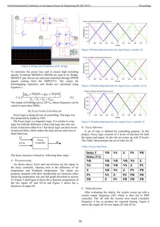 Figure 2 Design and Simulation of H- Bridge
To minimize the power loss and to ensure high switching
speeds, N-channel MOSFETs IRF840 are used in H- Bridge.
MOSFET gate drivers are used and controlled through SPWM
signals coming from the DSPC6713. The values for
bootstrapping capacitors and diodes are calculated using
Equation 1.
The output of H-Bridge gives 220 Vac whose frequency can be
varied to more than 200Hz.
III. FUZZY LOGIC CONTROLLER
Fuzzy logic is doing all sort of controlling. The logic was
first proposed by Zadeh in 1965.
The Fuzzy logic is a linguistic logic. It is similar to crisp
logic but with the difference is that crisp logic has only two
levels of decision either 0 or 1 but fuzzy logic can have levels
in between them, which makes the logic precise and close to
ideal behaviour.
The fuzzy structure is based on following three steps;
A. Pre-processing
As shown above; Error and rate-of-error are the inputs to
the fuzzy controller, whereas error is the difference of set
temperature and Feedback temperature. The inputs are
properly assigned with their membership (µ) functions (after
observing temperature rise and fall graph described in section
V). Figure 3 and Figure 4 shows the µ function assignments of
the two inputs ΔT and ΔT/Δt and Figure 5 shows the µ
functions of output ΔF.
Figure 3Membership functions for input Fuzzy variable ΔT
Figure 4 Membership functions for input Fuzzy variable ΔT/Δt
Figure 5 Membership functions for output Fuzzy variable ΔF
B. Fuzzy Inference
A set of rules is defined for controlling purpose. In this
project, Fuzzy logic consists of 5 levels of decision for both
the inputs and output. So the rule set comes up with 25 levels.
The Table 1demonstrates the set of rules for ΔF.
Table 1 Fuzzy Rule Base
Delta T
Delta (T/t)
NB NS Z PS PB
NB NB NB NB NS Z
NS NB NB NS Z PS
Z NB NS Z PS PB
PS NS Z PS PB PB
PB Z PS PB PB PB
C. Defuzzification
After evaluating the rule(s), the system comes up with a
certain output frequency (ΔF) which is then fed to DSP
controller. The ΔF tells the inverter how much (variable)
frequency it has to produce for required heating. Figure 6
shows the output ΔF for two inputs ΔT and ΔT/Δt.
ΔT
ΔT/Δt
Fuzzy
Controller ΔF
10
Fourth International Conference on Aerospace Science & Engineering (ICASE 2015) Proceedings
 