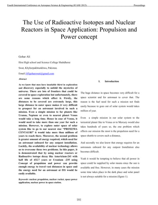 The Use of Radioactive Isotopes and Nuclear
Reactors in Space Application: Propulsion and
Power concept
Gohar Ali
Hira High school and Science College Shahdherai
Swat, Khyberpakhtunkhwa, Pakistan.
Email:105goharswati@gmail.com
Abstract
As we know that men have insatiable thirst in exploration
and discovery especially to unfold the mysteries of
universe. There are lots of frontiers that could be
covered in space exploration but unfortunately, there
are some reasons which affect it. Firstly, the
distances to be covered are extremely large, this
large distance in outer space makes it very difficult
to prospect for an astronaut involved in such a
mission. Even a simple mission to far planets like
Uranus, Neptune or even to nearest planet Venus
would take a long time. Hence in case of Venus, it
would need to take more than one year for such a
mission. However, to explore outer space of solar
system like to go to our nearest star “PROXEMA
CENTAURI” it would take more than millions of
years to reach there. Moreover, the second problem
is greater amount of energy required, which need for
an astronaut onboard for any outpost installation.
Luckily, the availability of nuclear technology allows
us to overcome these two problems. In this paper, it
is demonstrated that by using nuclear reactors or
Radioactive isotope decay like Americium-241 with
half life of 432.7 years or Uranium -235 using
Concept of propulsion and power can provide
enough energy to travel vast distances in space and
the energy need for an astronaut at ISS would be
easily available.
Keywords: nuclear propulsion, nuclear rocket, space power
application, nuclear power in space station.
I. Introduction
The huge distance in space becomes very difficult for a
space scientist and for astronaut to cover that. The
reason is the fuel need for such a mission not finds
easily because to goes out of solar system would takes
million of year.
Even a simple mission in our solar system to the
terrestrial planet like to Venus or to Mercury would also
takes hundreds of years so, the one problem which
effects our mission the most is the propulsion need for a
space shuttle to covers such a distance,
And secondly we also know that energy requires for an
astronauts onboard for any outpost Installation also
becomes difficult.
Yeah it would be tempting to believe that all power in
space could be supplied by solar means since the sun is
available and free. However, in many cases the mission
some time takes place in the dark place and solar panel
is not always suitable for a mission (figure 1).
181
Fourth International Conference on Aerospace Science & Engineering (ICASE 2015) Proceedings
 