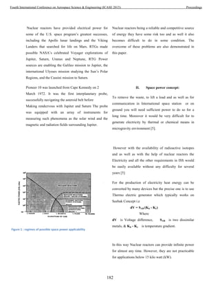 Nuclear reactors have provided electrical power for
some of the U.S. space program’s greatest successes,
including the Apollo lunar landings and the Viking
Landers that searched for life on Mars. RTGs made
possible NASA’s celebrated Voyager explorations of
Jupiter, Saturn, Uranus and Neptune, RTG Power
sources are enabling the Galileo mission to Jupiter, the
international Ulysses mission studying the Sun’s Polar
Regions, and the Cassini mission to Saturn.
Pioneer 10 was launched from Cape Kennedy on 2
March 1972. It was the first interplanetary probe,
successfully navigating the asteroid belt before
Making rendezvous with Jupiter and Saturn The probe
was equipped with an array of instruments for
measuring such phenomena as the solar wind and the
magnetic and radiation fields surrounding Jupiter.
Nuclear reactors being a reliable and competitive source
of energy they have some risk too and as well it also
becomes difficult to do in some condition. The
overcome of these problems are also demonstrated in
this paper.
II. Space power concept:
To remove the waste, to lift a load and as well as for
communication in International space station or on
ground you will need sufficient power to do so for a
long time. Moreover it would be very difficult for to
generate electricity by thermal or chemical means in
microgravity environment [5].
However with the availability of radioactive isotopes
and as well as with the help of nuclear reactors the
Electricity and all the other requirements in ISS would
be easily available without any difficulty for several
years [5]
For the production of electricity heat energy can be
converted by many devices but the precise one is to use
Thermo electric generator which typically works on
Seebak Concept i.e
dV = SAB
.
(Kh - Kc)
Where
dV is Voltage difference, SAB is two dissimilar
metals, & Kh - Kc is temperature gradient.
In this way Nuclear reactors can provide infinite power
for almost any time. However, they are not practicable
for applications below 15 kilo watt (kW).
Figure 1 : regimes of possible space power applicability
182
Fourth International Conference on Aerospace Science & Engineering (ICASE 2015) Proceedings
 