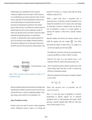 Radioisotopes are considered to be best used for
continuous supply of low levels (up to 5 kW) of power
or in combinations up to many times this value. For this
reason, especially for long interplanetary missions, the
use of radioisotopes for communications and the
powering of experiments are preferred. The nuclear
process shown in Fig. 2 can either be a critical reactor or
radioisotope fuel source such as plutonium oxide. In
either case the heat can be converted to electricity either
statically through thermoelectric or a thermionic
converter, or dynamically using a turbine generator in
one of several heat cycles (Rankin, Stirling, Brayton)..
The nuclear workhorses for current space missions are
the RTGs and the TEGs powered by radioisotopes in the
Russian Federation that provide electricity through static
(and therefore reliable) conversion at power levels of up
to half a kilowatt, or more by combining modules. And
that energy can be used for to run machinery. [2].
Space Propulsion concept
Nuclear reactor can also be used in rocket propulsion
system. Propulsion system in space is to change the
position Or velocity (v), of space craft under the strong
influence of gravity. [6]
When a space craft moves it generally term is
momentum (mv) so, the basic concept of propulsion is to
change the momentum (mv) of a space craft, and change
in momentum is known as impulse (Imp). So, the basic
aim of propulsion in space is to create impulse, to
measure the impulse is often term is specific impulse
(Isp).[6]
Specific impulse also known the exhaust velocity (ve)
(OR) the impulse per unit weight ( ) but while
discussing the engine in space there is no weight so it
can become impulse per unit mass
The difference arises here only by the acceleration due
to gravity (g).Where its value is 2
on earth.
However the value of g and reaction mass is not
important while the vehicle discussing in space. [4].
The two parameter specific impulse and the mass of the
rocket during launch and then in orbit is measure the
efficiency of propulsion energy.
Where the equation for the measure of specific impulse
as seen as (1)
(1)
Where represent mass of propellant and
represent mass flow.
Here it is seen that mass of propellant is inversely
proportional to specific impulse, So, In chemical
propulsion there is used hydrogen and oxygen which
provides a specific impulse about 4400 m/s with mass
ratio of earth escape of 15.[1]
Figure 2.The conversion of heat energy into kinetic or to
mechanical energy
183
Fourth International Conference on Aerospace Science & Engineering (ICASE 2015) Proceedings
 