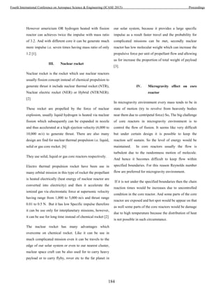 However americium OR hydrogen heated with fission
reactor can achieves twice the impulse with mass ratio
of 3.2. And with different core it can be generate much
more impulse i.e. seven times having mass ratio of only
1.2 [1].
III. Nuclear rocket
Nuclear rocket is the rocket which use nuclear reactors
usually fission concept instead of chemical propulsion to
generate thrust it include nuclear thermal rocket (NTR),
Nuclear electric rocket (NER) or Hybrid (NTR/NER).
[2]
These rocket are propelled by the force of nuclear
explosion, usually liquid hydrogen is heated via nuclear
fission which subsequently can be expanded in nozzle
and thus accelerated at a high ejection velocity (6,000 to
10,000 m/s) to generate thrust. There are also many
design are find for nuclear thermal propulsion i.e. liquid,
solid or gas core rocket. [6]
They use solid, liquid or gas core reactors respectively.
Electro thermal propulsion rocket have been use in
many orbital mission in this type of rocket the propellant
is heated electrically (heat energy of nuclear reactor are
converted into electricity) and then it accelerate the
ionized gas via electrostatic force at supersonic velocity
having range from 1,000 to 5,000 m/s and thrust range
0.01 to 0.5 N. But it has low Specific impulse therefore
it can be use only for interplanetary missions, however,
it can be use for long time instead of chemical rocket [2]
The nuclear rocket has many advantages which
overcome on chemical rocket. Like it can be use in
much complicated mission even it can be travels to the
edge of our solar system or even to our nearest cluster,
nuclear space craft can be also used for to carry heavy
payload or to carry flyby, rover etc to the far planet in
our solar system, because it provides a large specific
impulse as a result faster travel and the probability for
complicated missions can be met, secondly nuclear
reactor has low molecular weight which can increase the
propulsive force per unit of propellant flow and allowing
us for increase the proportion of total weight of payload
[3].
IV. Microgravity effect on core
reactor
In microgravity environment every mass tends to be in
state of motion (try to revolve from heavenly bodies
near them due to centripetal force) So, The big challenge
of core reactors in microgravity environment is to
control the flow of fission. It seems like very difficult
but under certain design it is possible to keep the
reaction self sustain. So the level of energy would be
maintained. In core reactors usually the flow is
turbulent due to the randomness motion of molecule.
And hence it becomes difficult to keep flow within
specified boundaries. For this reason Reynolds number
flow are preferred for microgravity environment.
If it is not under the specified boundaries then the chain
reaction times would be increases due to uncontrolled
condition in the core reactor. And some parts of the core
reactor are exposed and hot spot would be appear on that
as well some parts of the core reactors would be damage
due to high temperature because the distribution of heat
is not possible in such circumstance.
184
Fourth International Conference on Aerospace Science & Engineering (ICASE 2015) Proceedings
 