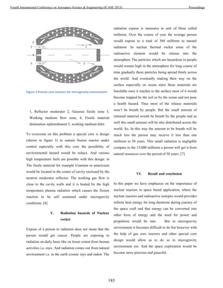 Figure 3 Precise core reactors for microgravity environment
1, Reflector moderator 2, Gaseous fissile zone 3,
Working medium flow zone, 4, Fissile material
diminution replenishment 5, working medium Inlet.
To overcome on this problem a special core is design
(shown in figure 3) to sustain fission reactor under
control especially with this core the possibility of
environmental hazard would be reduce. And various
high temperature fuels are possible with this design. in
The fissile material for example Uranium or americium
would be located in the center of cavity enclosed by the
neutron moderator reflector. The working gas flow is
close to the cavity walls and it is heated by the high
temperature plasma radiation which causes the fission
reaction to be self sustained under microgravity
conditions. [8]
V. Radiation hazards of Nuclear
rocket
Expose of a person to radiation does not mean that the
person would get cancer. People are exposing to
radiation on daily basis like on lesser extent from human
activities i.e.-rays. And radiation comes out from natural
environment i.e. in the earth cosmic rays and radon. The
radiation expose is measures in unit of Dose called
millirem. Over the course of year the average person
would expose to a total of 360 millirem to natural
radiation .In nuclear thermal rocket some of the
radioactive element would be release into the
atmosphere The particles which are hazardous to people
would remain high in the atmosphere for long course of
time gradually these particles being spread thinly across
the world. And eventually making their way on the
surface especially on ocean since these materials are
Insoluble once it reaches to the surface most of it would
become trapped by the soil or by the ocean and not pose
a health hazard. Thus most of the release materials
won’t be breath by people. But the small amount of
released material would be breath by the people and as
well this small amount will be also distributed across the
world. So, In this way the amount to be breath will be
much less the person may receive it less than one
millirem in 50 years. This small radiation is negligible
compare to the 15,000 millirem a person will get it from
natural resources over the period of 50 years. [7]
VI. Result and conclusion
In this paper we have emphasize on the importance of
nuclear reactors in space based application, where the
nuclear reactors and radioactive isotopes would provides
infinite heat energy for long durations during journey of
the space craft and that energy can be converted into
other form of energy and the need for power and
propulsion would be met. But in microgravity
environment it becomes difficult to do but however with
the help of gas core reactors and other special core
design would allow us to do so in microgravity
environment too. And the space exploration would be
become more precious and peaceful.
185
Fourth International Conference on Aerospace Science & Engineering (ICASE 2015) Proceedings
 