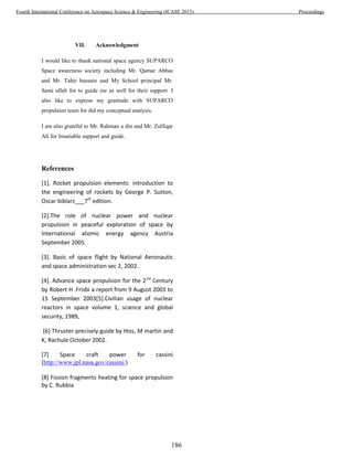 VII. Acknowledgment
I would like to thank national space agency SUPARCO
Space awareness society including Mr. Qamar Abbas
and Mr. Tahir hussain and My School principal Mr.
Sami ullah for to guide me as well for their support. I
also like to express my gratitude with SUPARCO
propulsion team for did my conceptual analysis.
I am also grateful to Mr. Rahman u din and Mr. Zulfiqar
Ali for Insatiable support and guide.
References
[1]. Rocket propulsion elements: introduction to
the engineering of rockets by George P. Sutton,
Oscar biblarz___7th
edition.
[2].The role of nuclear power and nuclear
propulsion in peaceful exploration of space by
International atomic energy agency Austria
September 2005.
[3]. Basic of space flight by National Aeronautic
and space administration sec 2, 2002.
[4]. Advance space propulsion for the 21st
Century
by Robert H .Frisbi a report from 9 August 2003 to
15 September 2003[5].Civilian usage of nuclear
reactors in space volume 1, science and global
security, 1989,
[6] Thruster precisely guide by Hiss, M martin and
K, Rachule October 2002.
[7] Space craft power for cassini
(http://www.jpl.nasa.gov/cassini/)
[8] Fission fragments heating for space propulsion
by C. Rubbia
186
Fourth International Conference on Aerospace Science & Engineering (ICASE 2015) Proceedings
 