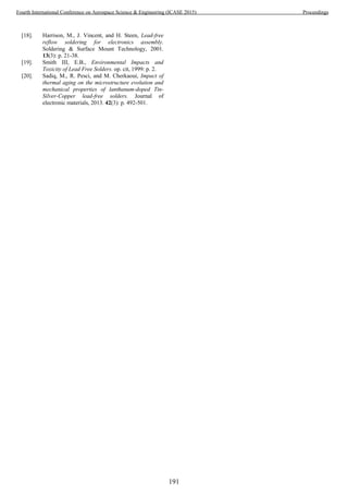 [18]. Harrison, M., J. Vincent, and H. Steen, Lead-free
reflow soldering for electronics assembly.
Soldering & Surface Mount Technology, 2001.
13(3): p. 21-38.
[19]. Smith III, E.B., Environmental Impacts and
Toxicity of Lead Free Solders. op. cit, 1999: p. 2.
[20]. Sadiq, M., R. Pesci, and M. Cherkaoui, Impact of
thermal aging on the microstructure evolution and
mechanical properties of lanthanum-doped Tin-
Silver-Copper lead-free solders. Journal of
electronic materials, 2013. 42(3): p. 492-501.
191
Fourth International Conference on Aerospace Science & Engineering (ICASE 2015) Proceedings
 