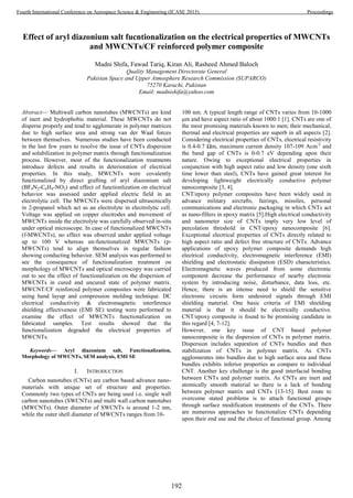 Effect of aryl diazonium salt fucntionalization on the electrical properties of MWCNTs
and MWCNTs/CF reinforced polymer composite
Madni Shifa, Fawad Tariq, Kiran Ali, Rasheed Ahmed Baloch
Quality Management Directorate General
Pakistan Space and Upper Atmosphere Research Commission (SUPARCO)
75270 Karachi, Pakistan
Email: madnishifa@yahoo.com
Abstract— Multiwall carbon nanotubes (MWCNTs) are kind
of inert and hydrophobic material. These MWCNTs do not
disperse properly and tend to agglomerate in polymer matrices
due to high surface area and strong van der Waal forces
between themselves. Numerous studies have been conducted
in the last few years to resolve the issue of CNTs dispersion
and solubilization in polymer matrix through functionalization
process. However, most of the functionalization treatments
introduce defects and results in deterioration of electrical
properties. In this study, MWCNTs were covalently
functionalized by direct grafting of aryl diazonium salt
(BF4N2-C6H4-NO2) and effect of functionlization on electrical
behavior was assessed under applied electric field in an
electrolytic cell. The MWCNTs were dispersed ultrasonically
in 2-propanol which act as an electrolyte in electrolytic cell.
Voltage was applied on copper electrodes and movement of
MWCNTs inside the electrolyte was carefully observed in-situ
under optical microscope. In case of functionalized MWCNTs
(f-MWCNTs), no effect was observed under applied voltage
up to 100 V whereas un-functionalized MWCNTs (p-
MWCNTs) tend to align themselves in regular fashion
showing conducting behavior. SEM analysis was performed to
see the consequence of functionalization treatment on
morphology of MWCNTs and optical microscopy was carried
out to see the effect of functionalization on the dispersion of
MWCNTs in cured and uncured state of polymer matrix.
MWCNT/CF reinforced polymer composites were fabricated
using hand layup and compression molding technique. DC
electrical conductivity & electromagnetic interference
shielding effectiveness (EMI SE) testing were performed to
examine the effect of MWCNTs functionalization on
fabricated samples. Test results showed that the
functionalization degraded the electrical properties of
MWCNTs.
Keywords— Aryl diazonium salt, Functionalization,
Morphology of MWCNTs, SEM analysis, EMI SE
I. INTRODUCTION
Carbon nanotubes (CNTs) are carbon based advance nano-
materials with unique set of structure and properties.
Commonly two types of CNTs are being used i.e. single wall
carbon nanotubes (SWCNTs) and multi wall carbon nanotubes
(MWCNTs). Outer diameter of SWCNTs is around 1-2 nm,
while the outer shell diameter of MWCNTs ranges from 10-
100 nm. A typical length range of CNTs varies from 10-1000
μm and have aspect ratio of about 1000:1 [1]. CNTs are one of
the most promising materials known to men; their mechanical,
thermal and electrical properties are superb in all aspects [2].
Considering electrical properties of CNTs, electrical resistivity
is 0.4-0.7 Ωm, maximum current density 107-109 Acm-2
and
the band gap of CNTs is 0-0.7 eV depending upon their
nature. Owing to exceptional electrical properties in
conjunction with high aspect ratio and low density (one sixth
time lower than steel), CNTs have gained great interest for
developing lightweight electrically conductive polymer
nanocomposite [3, 4].
CNT/epoxy polymer composites have been widely used in
advance military aircrafts, fairings, missiles, personal
communications and electronic packaging in which CNTs act
as nano-fillers in epoxy matrix [5].High electrical conductivity
and nanometer size of CNTs imply very low level of
percolation threshold in CNT/epoxy nanocomposite [6].
Exceptional electrical properties of CNTs directly related to
high aspect ratio and defect free structure of CNTs. Advance
applications of epoxy polymer composite demands high
electrical conductivity, electromagnetic interference (EMI)
shielding and electrostatic dissipation (ESD) characteristics.
Electromagnetic waves produced from some electronic
component decrease the performance of nearby electronic
system by introducing noise, disturbance, data loss, etc.
Hence, there is an intense need to shield the sensitive
electronic circuits form undesired signals through EMI
shielding material. One basic criteria of EMI shielding
material is that it should be electrically conductive.
CNT/epoxy composite is found to be promising candidate in
this regard [4, 7-12].
However, one key issue of CNT based polymer
nanocomposite is the dispersion of CNTs in polymer matrix.
Dispersion includes separation of CNTs bundles and then
stabilization of CNTs in polymer matrix. As CNTs
agglomerates into bundles due to high surface area and these
bundles exhibits inferior properties as compare to individual
CNT. Another key challenge is the good interfacial bonding
between CNTs and polymer matrix. As CNTs are inert and
atomically smooth material so there is a lack of bonding
between polymer matrix and CNTs [13-15]. Best route to
overcome stated problems is to attach functional groups
through surface modification treatments of the CNTs. There
are numerous approaches to functionalize CNTs depending
upon their end use and the choice of functional group. Among
192
Fourth International Conference on Aerospace Science & Engineering (ICASE 2015) Proceedings
 