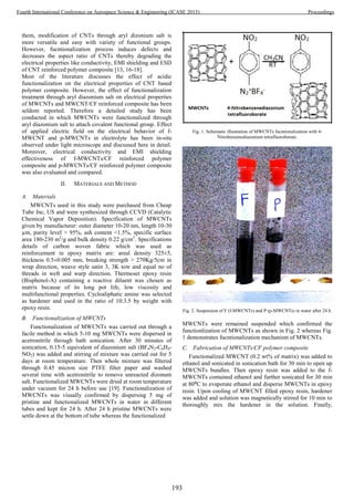 them, modification of CNTs through aryl dizonium salt is
more versatile and easy with variety of functional groups.
However, fucntionalization process induces defects and
decreases the aspect ratio of CNTs thereby degrading the
electrical properties like conductivity, EMI shielding and ESD
of CNT reinforced polymer composite [13, 16-18].
Most of the literature discusses the effect of acidic
functionalization on the electrical properties of CNT based
polymer composite. However, the effect of functionalization
treatment through aryl diazonium salt on electrical properties
of MWCNTs and MWCNT/CF reinforced composite has been
seldom reported. Therefore a detailed study has been
conducted in which MWCNTs were functionalized through
aryl diazonium salt to attach covalent functional group. Effect
of applied electric field on the electrical behavior of f-
MWCNT and p-MWCNTs in electrolyte has been in-situ
observed under light microscope and discussed here in detail.
Moreover, electrical conductivity and EMI shielding
effectiveness of f-MWCNTs/CF reinforced polymer
composite and p-MWCNTs/CF reinforced polymer composite
was also evaluated and compared.
II. MATERIALS AND METHOD
A. Materials
MWCNTs used in this study were purchased from Cheap
Tube Inc, US and were synthesized through CCVD (Catalytic
Chemical Vapor Deposition). Specification of MWCNTs
given by manufacturer: outer diameter 10-20 nm, length 10-30
µm, purity level > 95%, ash content <1.5%, specific surface
area 180-230 m2
/g and bulk density 0.22 g/cm3
. Specifications
details of carbon woven fabric which was used as
reinforcement in epoxy matrix are: areal density 325±5,
thickness 0.5±0.005 mm, breaking strength > 270Kg/5cm in
wrap direction, weave style satin 3, 3K tow and equal no of
threads in weft and warp direction. Thermoset epoxy resin
(Bisphenol-A) containing a reactive diluent was chosen as
matrix because of its long pot life, low viscosity and
multifunctional properties. Cycloaliphatic amine was selected
as hardener and used in the ratio of 10:3.5 by weight with
epoxy resin.
B. Functionalization of MWCNTs
Functionalization of MWCNTs was carried out through a
facile method in which 5-10 mg MWCNTs were dispersed in
acetronitrile through bath sonication. After 30 minutes of
sonication, 0.15-5 equivalent of diazonium salt (BF4N2-C6H4-
NO2) was added and stirring of mixture was carried out for 5
days at room temperature. Then whole mixture was filtered
through 0.45 micron size PTFE filter paper and washed
several time with acetronitrile to remove unreacted dizonum
salt. Functionalized MWCNTs were dried at room temperature
under vacuum for 24 h before use [19]. Functionalization of
MWCNTs was visually confirmed by dispersing 5 mg of
pristine and functionalized MWCNTs in water in different
tubes and kept for 24 h. After 24 h pristine MWCNTs were
settle down at the bottom of tube whereas the functionalized
Fig. 1. Schematic illustration of MWCNTs fucntionalization with 4-
Nitrobenzenediazonium tetrafluoroborate.
Fig. 2. Suspension of F (f-MWCNTs) and P (p-MWCNTs) in water after 24 h.
MWCNTs were remained suspended which confirmed the
functionlization of MWCNTs as shown in Fig. 2 whereas Fig.
1 demonstrates fucntionalization mechanism of MWCNTs.
C. Fabrication of MWCNTs/CF polymer composite
Functionalized MWCNT (0.2 wt% of matrix) was added to
ethanol and sonicated in sonication bath for 30 min to open up
MWCNTs bundles. Then epoxy resin was added to the f-
MWCNTs contained ethanol and further sonicated for 30 min
at 80⁰C to evaporate ethanol and disperse MWCNTs in epoxy
resin. Upon cooling of MWCNT filled epoxy resin, hardener
was added and solution was magnetically stirred for 10 min to
thoroughly mix the hardener in the solution. Finally,
193
Fourth International Conference on Aerospace Science & Engineering (ICASE 2015) Proceedings
 