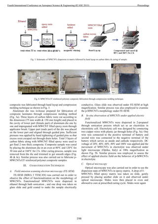 Fig. 3. Schematic of MWCNTs dispersion in matrix followed by hand layup on carbon fabric & curing of sample.
Fig. 4. MWCNTs/CF reinforced polymer composite fabrication through compression molding technique.
composite was fabricated through hand layup and compression
molding technique as shown in Fig. 3.
Aluminum die was in-house prepared for fabrication of
composite laminates through compression molding method
(Fig. 3a). Three layers of carbon fabric were cut according to
the dimension (75 mm width & 150 mm length) and placed in
the cavity of lower part (female part) of aluminum die one by
one and impregnated with MWCNT filled epoxy resin through
applicator brush. Upper part (male part) of the die was placed
on the lower part and aligned through guided pins. Sufficient
pressure was applied by hand tightening of guided pins so that
excess resin escaped out through drain holes. Total 3 layers of
carbon fabric along with MWCNT filled epoxy were used to
get final 2 mm thick composite. Composite sample was cured
by placing the aluminum die in an oven at 80°C and 120°C for
30 min and at 160°C for 2 h. After curing process, sample was
removed from the die and trimmed to get smooth edges (Fig.
4b & 4c). Similar process was also carried out to fabricate p-
MWCNTs/CF reinforced polymer composite samples.
III. CHARATERIZATION TECHNIQUES
A. Field emission scanning electron microscopy (FE-SEM)
FE-SEM (MIRA 3 TESCAN) was carried out in order to
observe the effect of functionalization on the morphology of
MWCNTs. Functionalized MWCNTs were dispersed in
ethanol through bath sonication , and one drop was taken on
glass slide and gold coated to make the sample electrically
conductive. Glass slide was observed under FE-SEM at high
magnification. Similar process was also employed to examine
the p-MWCNTs morphology under FE-SEM.
B. In-situ observation of MWCNTs under applied electric
field
Functionalized MWCNTs were dispersed in 2-propanol
through sonication process which act as an electrolyte in
electrolytic cell. Electrolytic cell was designed by connecting
two copper wires with plastic jar through holes (Fig. 5a). One
wire was connected to the positive terminal of battery and
second wire was connected to the negative terminal of the
battery which serves as anode and cathode respectively. DC
voltage of 20V, 40V, 60V, 80V and 100V was applied and the
movement of MWCNTs in electrolyte was observed under
light microscope (Optika, Italy) at 100x magnification as
shown Fig. 5b. Similar process was employed to assess the
effect of applied electric field on the behavior of p-MWCNTs
in electrolyte.
C. Optical microscopy
Optical microscopy was also carried out in order to see the
dispersion state of MWCNTs in epoxy matrix. A drop of f-
MWCNTs filled epoxy matrix was taken on slide, gently
pressed by placing another slide on it and observed under
optical microscope. Slides were then placed in oven and
allowed to cure at prescribed curing cycle. Slides were again
194
Fourth International Conference on Aerospace Science & Engineering (ICASE 2015) Proceedings
 