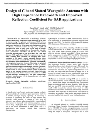 Design of C band Slotted Waveguide Antenna with
High Impedance Bandwidth and Improved
Reflection Coefficient for SAR applications
Sania Nazir1
, Masab Iqbal2
, A.K.M. Shafaat Ali3
Satellite Research and Development Center,
Space and Upper Atmosphere Research Commission, Karachi, Pakistan
sania_tl@yahoo.com, masabiqbal@gmail.com,shafaat_32@yahoo.co.uk
Abstract—With the advancement of technology, synthetic
aperture radar (SAR) has acquired great importance in the field
of remote sensing. For optimum performance of SAR systems,
selection and design of antenna choice is very critical. In certain
applications, specially for airborne purpose, SAR antenna should
be efficient, conformal, medium to high gain, capable of
providing wide beam in range while narrow beam in azimuth
direction and either mechanically or electronically steerable.
These performance parameters can be met with slotted
waveguide antennas and are an ideal choice for radar and
Airborne SAR applications. Slotted waveguide arrays can be
either standing wave (resonant) or travelling wave (non-
resonant). In this paper, a slotted waveguide antenna which
resonates at C band is presented. This paper discusses the design
of a bottom fed linear resonant slotted wave guide antenna array
with longitudinal shunt slot elements. This design is optimized
using advanced EM simulation software in order to achieve
improved impedance bandwidth and good reflection coefficient.
This improvement is achieved by introducing non-uniform inter
element center to center spacing and slot center to short end
spacing as odd multiple of guide wavelength (λg/4). Reflection
coefficient value at the desired frequency comes out to be < -35dB
with an impedance bandwidth of > 100 MHz. Measurement
results are in conformance with the simulated results with a gain
of approximately 20 dB.
Keywords: Slotted Waveguide, reflection coefficient,
impedance bandwidth.
I. INTRODUCTION
In this advanced era of remote sensing and imaging, synthetic
aperture radar (SAR) has attained great significance due to its
all weather, day/night imaging capability. It is basically a
technique of generating the effect of long antenna with
physically small antenna. It consists of long array of
successive and coherent radar signals initially transmitted and
then received by physically small antenna every time when it
moves along a flight path. Thus antenna plays an important
role in the overall performance of SAR system. For SAR
applications, the antenna should have following
characteristics:
Efficiency: It is essential for SAR antenna that the received
echo signal must be strong enough to provide required signal
to noise ratio(SNR). For receiving echo signals with adequate
SNR the antenna efficiency must be higher.
High gain: In SAR systems, specially pulsed SAR systems
whether space borne or air borne, it is required to transmit
very high power short duration pulses to achieve high
effective isotropic radiated power(EIRP). These high power
pulses are generated by either TWTA or SSPA. If transmitter
is not capable of generating very high peak power then
required EIRP can be achieved by using high gain antenna.
Wide beam in Range and narrow beam in Azimuth: SAR is a
two dimension imaging system, along track direction
(azimuth) and cross track direction (range). The swath size
which is covered by the system is specified in terms of
minimum and maximum look angles in range direction. It can
be stated that range foot print defines the swath size to be
covered on ground. Hence the beam must be wide in the range
direction to meet the requirement of higher swath width.
Mechanical or electronic steering: SAR can be operated in
several imaging modes such as strip map, spot light and scan
SAR. Among these modes, strip map mode has fixed antenna
beam in azimuth as well as range direction. While for spot
light and scan SAR which provide high resolution and larger
swath width respectively antenna beam must be either
mechanical or electronic steerable to achieve high resolution
and swath width especially in space borne SAR systems.In
this paper, a resonant C band slotted waveguide antenna is
presented used for Strip Map Air borne SAR applications.
II. ANTENNA DESIGN
The proposed antenna is a slotted waveguide antenna
working at C band. Operating frequency range is in between is
5.2 to 5.4 GHZ. This slotted waveguide antenna is resonant,
linear antenna array with longitudinal shunt slot elements cut
along the length of waveguide. Waveguide end is short
200
Fourth International Conference on Aerospace Science & Engineering (ICASE 2015) Proceedings
 