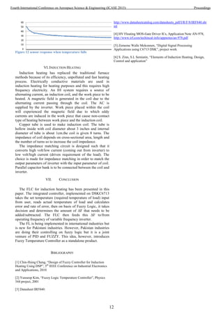 Figure 12 sensor response when temperature falls
VI.INDUCTION HEATING
Induction heating has replaced the traditional furnace
methods because of its efficiency, unpolluted and fast heating
process. Electrically conductive materials are used in
induction heating for heating purposes and this requires high
frequency electricity. An IH system requires a source of
alternating current, an induction coil, and the work piece to be
heated. A magnetic field is generated in the coil due to the
alternating current passing through the coil. The AC is
supplied by the inverter. Work piece placed within the coil
will experienced the magnetic field due to which eddy
currents are induced in the work piece that cause non-contact
type of heating between work piece and the induction coil.
Copper tube is used to make induction coil. The tube is
hollow inside with coil diameter about 3 inches and internal
diameter of tube is about 1cm.the coil is given 8 turns. The
impedance of coil depends on cross-sectional area, length and
the number of turns so to increase the coil impedance.
The impedance matching circuit is designed such that it
converts high volt/low current (coming out from inverter) to
low volt/high current (driven requirement of the load). The
choice is made for impedance matching in order to match the
output parameters of inverter with the input parameter of coil.
Parallel capacitor bank is to be connected between the coil and
inverter.
VII. CONCLUSION
The FLC for induction heating has been presented in this
paper. The integrated controller, implemented on DSKC6713
takes the set temperature (required temperature of load) input
from user, reads actual temperature of load and calculates
error and rate of error, then on basis of Fuzzy Logic, it takes
decision and determines the amount of ΔF that needs to be
added/subtracted. The FLC then feeds this ΔF to/from
operating frequency of variable frequency inverter.
The FL is being implemented in international industries but
is new for Pakistani industries. However, Pakistan industries
are doing their controlling on fuzzy logic but it is a joint
venture of PID and FUZZY. This idea, however, introduces
Fuzzy Temperature Controller as a standalone product.
BIBLIOGRAPHY
[1] Chin-Hsing Cheng, “Design of Fuzzy Controller for Induction
Heating Using DSP”, 5th
IEEE Conference on Industrial Electronics
and Applications, 2010
[2] Yunseop Kim, “Fuzzy Logic Temperature Controller”, Physics
344 project, 2001
[3] Datasheet IRF840:
http://www.datasheetcatalog.com/datasheets_pdf/I/R/F/8/IRF840.sht
ml
[4] HV Floating MOS-Gate Driver ICs, Application Note AN-978,
http://www.irf.com/techincal-info/appnotes/an-978.pdf
[5] Zememe Walle Mekonnen, “Digital Signal Processing
Applications using C6713 DSK”, project work
[6] S. Zinn, S.L Semiatin, “Elements of Induction Heating, Design,
Control and application”
12
Fourth International Conference on Aerospace Science & Engineering (ICASE 2015) Proceedings
 