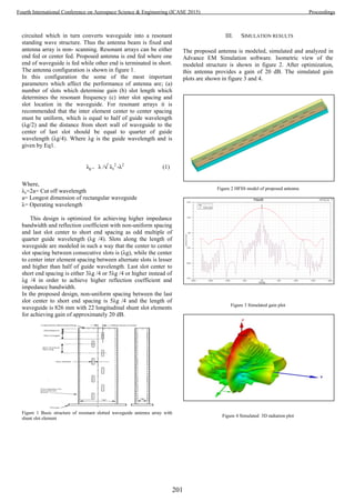 circuited which in turn converts waveguide into a resonant
standing wave structure. Thus the antenna beam is fixed and
antenna array is non- scanning. Resonant arrays can be either
end fed or center fed. Proposed antenna is end fed where one
end of waveguide is fed while other end is terminated in short.
The antenna configuration is shown in figure 1.
In this configuration the some of the most important
parameters which affect the performance of antenna are; (a)
number of slots which determine gain (b) slot length which
determines the resonant frequency (c) inter slot spacing and
slot location in the waveguide. For resonant arrays it is
recommended that the inter element center to center spacing
must be uniform, which is equal to half of guide wavelength
(λg/2) and the distance from short wall of waveguide to the
center of last slot should be equal to quarter of guide
wavelength (λg/4). Where λg is the guide wavelength and is
given by Eq1.
λg = λ / λc
2
-λ2
(1)
Where,
λc=2a= Cut off wavelength
a= Longest dimension of rectangular waveguide
λ= Operating wavelength
This design is optimized for achieving higher impedance
bandwidth and reflection coefficient with non-uniform spacing
and last slot center to short end spacing as odd multiple of
quarter guide wavelength (λg /4). Slots along the length of
waveguide are modeled in such a way that the center to center
slot spacing between consecutive slots is (λg), while the center
to center inter element spacing between alternate slots is lesser
and higher than half of guide wavelength. Last slot center to
short end spacing is either 3λg /4 or 5λg /4 or higher instead of
λg /4 in order to achieve higher reflection coefficient and
impedance bandwidth.
In the proposed design, non-uniform spacing between the last
slot center to short end spacing is 5λg /4 and the length of
waveguide is 826 mm with 22 longitudinal shunt slot elements
for achieving gain of approximately 20 dB.
Figure 1 Basic structure of resonant slotted waveguide antenna array with
shunt slot element
III. SIMULATION RESULTS
The proposed antenna is modeled, simulated and analyzed in
Advance EM Simulation software. Isometric view of the
modeled structure is shown in figure 2. After optimization,
this antenna provides a gain of 20 dB. The simulated gain
plots are shown in figure 3 and 4.
Figure 2 HFSS model of proposed antenna
Figure 3 Simulated gain plot
Figure 4 Simulated 3D radiation plot
201
Fourth International Conference on Aerospace Science & Engineering (ICASE 2015) Proceedings
 