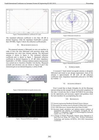 Figure 5 Simulated Reflection coefficient (S11) plot
The simulated reflection coefficient is less than -40 dB at
desired frequency while the impedance bandwidth is greater
than 100 MHz. Figure 5 shows the reflection coefficient plot.
IV. MEASUREMENT RESULTS
The proposed antenna is fabricated on wire cut machine in
order to have the slots fabricated with precision along with
maintaining very strict inter element spacing. The fabricated
antenna is shown in figure 6. The measured reflection
coefficient plot is shown in figure 7. Measured reflection
coefficient at desired frequency is -43 dB while impedance
bandwidth is 145 MHz. Antenna radiation pattern measurement
was carried out in Anechoic Chamber Test facility. Measured
azimuth and elevation cuts are shown in figure 8 and 9 the
measured gain at our desired frequency is about 20 dB.
Figure 6 Fabricated slotted waveguide antenna array
Figure 7 Measured Reflection coefficient
Figure 8 Measured Azimuth cut
Figure 9 Measured Elevation Cut
V. CONCLUSION
A resonant C band slotted waveguide antenna is designed,
fabricated and tested as per design requirement. Gain of the
antenna is approximately 20 dB with -43 dB reflection
coefficient value. Impedance bandwidth achieved is 145 MHz
for VSWR < 2.
VI. ACKNOWLEDGMENT
First I would like to thank Almighty for all His blessings
and providing me the strength for the successful completion of
this task. I would also like to thank SUPARCO for providing
me the opportunity and necessary support and guidance from
the team members for accomplishing this task.
VII. REFERENCES
[1] Antenna engineering Handbook Richard Clayton Johnson.
[2] Waveguide slot antenna array by Ronald A Gilbert BAE systems.
[3] W1 GHZ Microwave Antenna Book Paul Wade W1GHZ.
[4] Resonant length calculation and radiation pattern synthesis of
longitudinal slot antenna in rectangular waveguide By M.
Mondal, A. Chakrabarty Progress In Electromagnetics Research
Letters, Vol. 3, 187–195, 2008.
[5] A Design of Slotted Waveguide Antenna Array Operated at X
band Kuo-Lun Hung, His Tseng Chou. Wireless Information
Technology and Systems (ICWITS), 2010 IEEE International
Conference.
202
Fourth International Conference on Aerospace Science & Engineering (ICASE 2015) Proceedings
 