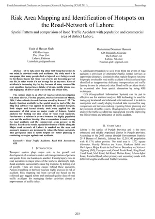Risk Area Mapping and Identification of Hotspots on
the Road-Network of Lahore
Spatial Pattern and comparision of Road Traffic Accident with population and commercial
area of district Lahore.
Uzair ul Hassan Shah
GIS Developer
The Urban Unit
Lahore, Pakistan
Uzairshah.gis@gmail.com
Muhammad Nauman Hussain
GIS Research Associate
The Urban Unit
Lahore, Pakistan
Nauman.gis11@gmail.com
Abstract— if we talk about big cities first thing that comes to
our mind is crowded roads and accidents. We daily read it in
newspaper that many people died or injured were being rescued
by the Rescue teams but these type of news are becoming part of
our life, in other words it’s not strange for us anymore. Ratio of
accidents is increasing day by day because of many reasons like
over speeding, inexperience, intake of drugs, mobile phone use,
and negligence of drivers and to avoid the use of seat belts.
The current study is an effort of road accidents investigation
in Lahore district. For this purpose, road accident data of March,
2014, Lahore district is used that was stored by Rescue 1122. The
density function available in the spatial analysis tool of the Arc
Map 10.2 software was applied to identify the accident hotspots.
Both simple and kernel density tools were applied for the
assessment of risk areas on major roads of Lahore. Spatial
analyses for finding out risk areas of these road segments.
Furthermore a relation is drawn between the highly populated
area and the accident density. Also a comparison is made among
the road accidents and the commercials areas present in the
district. Based on the result, spatial distribution of Risks along the
Major road network of Lahore is marked on the map and
necessary measures are proposed to reduce the future accidents.
This geo-spatial data is vastly helpful for better planning of
combating strategies against road accidents.
Keywords— Road Traffic Accidents, Road Risk Assessment,
GIS
I. INTRODUCTION
Transport system plays major role in the growth and
development of a nation to make safe transportation of persons
and goods from one location to another. Fatality/injury ratio in
road accidents in major cities of the world is alarmingly high.
Road accidents occasionally cause big tragedies by killing a lot
of people. There are many causes behind these accidents.
Persons travelling on the busy road are highly exposed to risk of
accident. Risk mapping has been carried out based on the
collected geo- tagged points and analyzed quality data of road
traffic accidents for managing further activities aimed at
improvement of traffic safety.
A significant precaution to save lives from the event of road
accident is provision of emergency/traffic control services at
appropriate distances. Limitations that explain the poor outcome
for people involved in road traffic accident in Pakistan have been
identified as inappropriate dedicated transportation and traffic
density is most in urbanized cities. Road traffic accident should
be examined also from spatial dimension by using GIS
techniques.
GIS (Geographical Information System) can be put in
effective use for accident analysis. GIS technology is used for
managing locational and relational information and it is able to
manipulate and visually display trends & data required for easy
comparison and decision making regarding future planning and
development of traffic system. Development of a GIS system to
analyze the traffic accident has been pursed towards improving
the effectiveness and efficiency of traffic accident.
II. STUDY AREA
Lahore is the capital of Punjab Province and is the most
urbanized and thickly populated district in Punjab province.
According to the 2013 census (Punjab Development Statistic
2013 Bureau of Statistic, Lahore) has 12,218,345 population
with 81.17% urban portion. The total area is 1,772 square
kilometer. Nearby Districts are Kasur, Nankana Sahib and
Sheikhpura. Major Roads in the District Boundary are National
Highway (N5), Ferozpur road, Grand Trank Road, Ring Road,
Canal Road, Mall Road, Jail Road, Multan Road, Allama Iqbal
Road, Raiwind Road, other primary and secondary roads with
different lengths,widths and Traffic Densities.
203
Fourth International Conference on Aerospace Science & Engineering (ICASE 2015) Proceedings
 