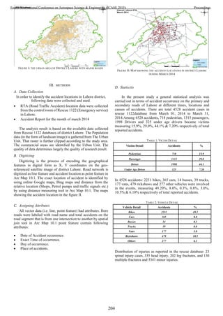 III. METHODS
A. Data Collection
In order to identify the accident locations in Lahore district,
following data were collected and used.
 RTA (Road Traffic Accident) location data were collected
from the control room of Rescue 1122 (Emergency service)
in Lahore.
 Accident Report for the month of march 2014
The analysis result is based on the available data collected
from Rescue 1122 databases of district Lahore. The Population
data (in the form of landscan image) is gathered from The Urban
Unit. That raster is further clipped according to the study area.
The commercial areas are identified by the Urban Unit. The
quality of data determines largely the quality of research result.
B. Digitizing
Digitizing is the process of encoding the geographical
features in digital form as X, Y coordinates on the geo-
referenced satellite image of district Lahore. Road network is
digitized as line feature and accident location as point feature in
Arc Map 10.1. The exact location of accident is identified by
using online Google maps, Bing maps and distance from the
relative location (Shops, Petrol pumps and traffic signals etc.)
by using distance measuring tool in Arc Map 10.1. The maps
showing the accident location in the figure II.
C. Assigning Attributes
All vector data (i.e. line, point feature) had attributes. Here
roads were labeled with road name and total accidents on the
road segment that is from one intersection to another by spatial
join tool in Arc Map 10.1 point feature contain following
attributes:
 Date of Accident occurrence.
 Exact Time of occurrence.
 Day of occurrence.
 Place of accidents.
D. Statisctis
In the present study a general statistical analysis was
carried out in terms of accident occurrence on the primary and
secondary roads of Lahore at different times, locations and
causes of accidents. There are total 4528 accident cases in
rescue 1122database from March 01, 2014 to March 31,
2014.Among 4528 accidents, 718 pedestrian, 1315 passengers,
1998 Drivers and 325 under age drivers became victims
measuring 15.9%, 29.0%, 44.1% & 7.20% respectively of total
reported accidents.
TABLE 1: VICTIM DETAIL
Victim Detail Accidents %
Pedestrian 718 15.9
Passenger 1315 29.0
Driver 1998 44.1
Under Age Driver 325 7.20
In 4528 accidents: 2231 bikes, 365 cars, 14 busses, 39 trucks,
177 vans, 479 rickshaws and 277 other vehicles were involved
in the events, measuring 49.20%, 8.0%, 0.3%, 0.8%, 3.0%,
10.5% & 6.10% respectively of total reported accidents.
TABLE 2: VEHICLE DETAIL
Vehicle Detail Accidents %
Bikes 2231 49.2
Cars 365 8.0
Busses 14 0.3
Trucks 39 0.8
Vans 177 3.0
Rickshaws 479 10.5
Others 277 6.1
Distribution of injuries as reported in the rescue database: 23
spinal injury cases, 335 head injury, 202 leg fractures, and 130
multiple fractures and 3341 minor injuries.
FIGURE I- THE URBAN AREA OF DISTRICT LAHORE WITH MAJOR ROADS
FIGURE II- MAP SHOWING THE ACCIDENT LOCATIONS IN DISTRICT LAHORE
DURING MARCH 2014
204
Fourth International Conference on Aerospace Science & Engineering (ICASE 2015) Proceedings
 