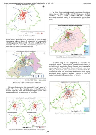 FIGURE VII- RELATION BETWEEN RTA AND POPULATION
Kernel density is applied to get the strength of traffic accident
per unit area. In kernel density all those points are considered in
calculating density which are fall with in the neighborhood of a
particular cell. If no point fall within the neighborhood of a
particular cell, that cell is assigned no data.
The map shows spatial distribution of RTA w.r.t days of a
week. This shows the venerable areas of accident during
different days of a week which intends helpful for the traffic
authorities mitigate the venerability of accidents.
The above figure contain 4 maps demonstrate different time
zones of a day. A day is divided in to four time zones i.e. from
12AM to 6AM, 6AM to 12PM, 12PM to 6 PM, 6PM to 12AM.
Each map shows the density of accidents in the specific time
zone.
The above map is the comparison of accidents and
population density. The population is represented in a tone of
red bright color which turns darker when we move towards the
denser population. The accidents density is also shown in atone
changing from green to red (red as most venerable area). The
comparison shows that most of the accidents occurs in highly
populated areas. Similarly accident strength is high on
major/main roads (in blue color lines) of the city.
FIGURE IVI- KERNEL DENSITY MAP
FIGURE IV- RTA SPATIAL DISTRIBUTION W.R.T DAYS
FIGURE IVI- RTA DENSITY DURING DIFFERENT TIME ZONES OF A DAY
FIGURE VIII- RTA COMPARISON W.R.T COMMERTIAL AREA
FIGURE IV-RTA DENSITY MAP
206
Fourth International Conference on Aerospace Science & Engineering (ICASE 2015) Proceedings
 
