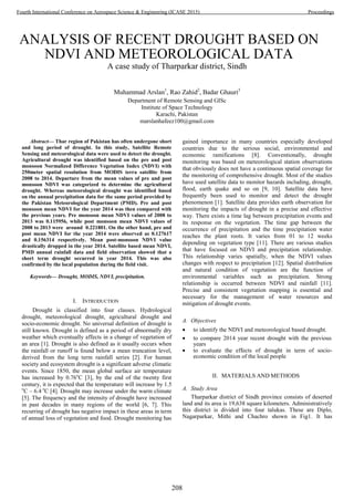 ANALYSIS OF RECENT DROUGHT BASED ON
NDVI AND METEOROLOGICAL DATA
A case study of Tharparkar district, Sindh
Muhammad Arslan1
, Rao Zahid2
, Badar Ghauri3
Department of Remote Sensing and GISc
Institute of Space Technology
Karachi, Pakistan
marslanhafeez100@gmail.com
Abstract— Thar region of Pakistan has often undergone short
and long period of drought. In this study, Satellite Remote
Sensing and meteorological data were used to detect the drought.
Agricultural drought was identified based on the pre and post
monsoon Normalized Difference Vegetation Index (NDVI) with
250meter spatial resolution from MODIS terra satellite from
2008 to 2014. Departure from the mean values of pre and post
monsoon NDVI was categorized to determine the agricultural
drought. Whereas meteorological drought was identified based
on the annual precipitation data for the same period provided by
the Pakistan Meteorological Department (PMD). Pre and post
monsoon mean NDVI for the year 2014 was then compared with
the previous years. Pre monsoon mean NDVI values of 2008 to
2013 was 0.115956, while post monsoon mean NDVI values of
2008 to 2013 were around 0.221801. On the other hand, pre and
post mean NDVI for the year 2014 were observed as 0.127617
and 0.156314 respectively. Mean post-monsoon NDVI value
drastically dropped in the year 2014. Satellite based mean NDVI,
PMD annual rainfall data and field observation showed that a
short term drought occurred in year 2014. This was also
confirmed by the local population during the field visit.
Keywords— Drought, MODIS, NDVI, precipitation.
I. INTRODUCTION
Drought is classified into four classes. Hydrological
drought, meteorological drought, agricultural drought and
socio-economic drought. No universal definition of drought is
still known. Drought is defined as a period of abnormally dry
weather which eventually affects in a change of vegetation of
an area [1]. Drought is also defined as it usually occurs when
the rainfall or runoff is found below a mean truncation level,
derived from the long term rainfall series [2]. For human
society and ecosystem drought is a significant adverse climatic
events. Since 1850, the mean global surface air temperature
has increased by 0.76o
C [3], by the end of the twenty first
century, it is expected that the temperature will increase by 1.5
o
C – 6.4 o
C [4]. Drought may increase under the warm climate
[5]. The frequency and the intensity of drought have increased
in past decades in many regions of the world [6, 7]. This
recurring of drought has negative impact in these areas in term
of annual loss of vegetation and food. Drought monitoring has
gained importance in many countries especially developed
countries due to the serious social, environmental and
economic ramifications [8]. Conventionally, drought
monitoring was based on meteorological station observations
that obviously does not have a continuous spatial coverage for
the monitoring of comprehensive drought. Most of the studies
have used satellite data to monitor hazards including, drought,
flood, earth quake and so on [9, 10]. Satellite data have
frequently been used to monitor and detect the drought
phenomenon [1]. Satellite data provides earth observation for
monitoring the impacts of drought in a precise and effective
way. There exists a time lag between precipitation events and
its response on the vegetation. The time gap between the
occurrence of precipitation and the time precipitation water
reaches the plant roots. It varies from 01 to 12 weeks
depending on vegetation type [11]. There are various studies
that have focused on NDVI and precipitation relationship.
This relationship varies spatially, when the NDVI values
changes with respect to precipitation [12]. Spatial distribution
and natural condition of vegetation are the function of
environmental variables such as precipitation. Strong
relationship is occurred between NDVI and rainfall [11].
Precise and consistent vegetation mapping is essential and
necessary for the management of water resources and
mitigation of drought events.
A. Objectives
 to identify the NDVI and meteorological based drought. 

 to compare 2014 year recent drought with the previous
years  
 to evaluate the effects of drought in term of socio-
economic condition of the local people
II. MATERIALS AND METHODS
A. Study Area
Tharparkar district of Sindh province consists of deserted
land and its area is 19,638 square kilometers. Administratively
this district is divided into four talukas. These are Diplo,
Nagarparkar, Mithi and Chachro shown in Fig1. It has
208
Fourth International Conference on Aerospace Science & Engineering (ICASE 2015) Proceedings
 