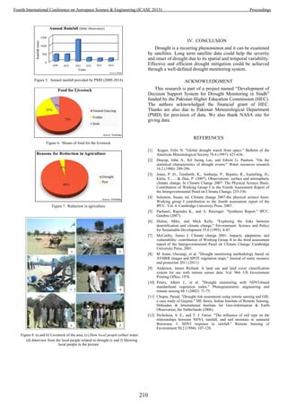 Figure 5. Annual rainfall provided by PMD (2009-2014)
Figure 6. Means of food for the livestock
Figure 7. Reduction in agriculture
Figure 8. (a and b) Livestock of the area, (c) How local people collect water
(d) Interview from the local people related to drought (e and f) Showing
local people in the picture
IV. CONCLUSION
Drought is a recurring phenomenon and it can be examined
by satellites. Long term satellite data could help the severity
and onset of drought due to its spatial and temporal variability.
Effective and efficient drought mitigation could be achieved
through a well-defined drought monitoring system.
ACKNOWLEDGMENT
This research is part of a project named “Development of
Decision Support System for Drought Monitoring in Sindh”
funded by the Pakistan Higher Education Commission (HEC).
The authors acknowledged the financial grant of HEC.
Thanks are also due to Pakistan Meteorological Department
(PMD) for provision of data. We also thank NASA site for
giving data.
REFERENCES
[1] Kogan, Felix N. "Global drought watch from space." Bulletin of the
American Meteorological Society 78.4 (1997): 621-636.
[2] Dracup, John A., Kil Seong Lee, and Edwin G. Paulson. "On the
statistical characteristics of drought events." Water resources research
16.2 (1980): 289-296.
[3] Jones, P. D., Trenberth, K., Ambenje, P., Bojariu, R., Easterling, D.,
Klein, T., ... & Zhai, P. (2007). Observations: surface and atmospheric
climate change. In Climate Change 2007: The Physical Science Basis.
Contribution of Working Group I to the Fourth Assessment Report of
the Intergovernmental Panel on Climate Change, 235-336.
[4] Solomon, Susan, ed. Climate change 2007-the physical science basis:
Working group I contribution to the fourth assessment report of the
IPCC. Vol. 4. Cambridge University Press, 2007.
[5] Pachauri, Rajendra K., and A. Reisinger. "Synthesis Report." IPCC.
Ginebra (2007).
[6] Hulme, Mike, and Mick Kelly. "Exploring the links between
desertification and climate change." Environment: Science and Policy
for Sustainable Development 35.6 (1993): 4-45.
[7] McCarthy, James J. Climate change 2001: impacts, adaptation, and
vulnerability: contribution of Working Group II to the third assessment
report of the Intergovernmental Panel on Climate Change. Cambridge
University Press, 2001.
[8] M Amin, Owrangi, et al. "Drought monitoring methodology based on
AVHRR images and SPOT vegetation maps." Journal of water resource
and protection 2011 (2011).
[9] Anderson, James Richard. A land use and land cover classification
system for use with remote sensor data. Vol. 964. US Government
Printing Office, 1976.
[10] Peters, Albert J., et al. "Drought monitoring with NDVI-based
standardized vegetation index." Photogrammetric engineering and
remote sensing 68.1 (2002): 71-75.
[11] Chopra, Parual. "Drought risk assessment using remote sensing and GIS:
a case study of Gujarat." ME thesis, Indian Institute of Remote Sensing,
Dehradun & International Institute for Geo-information & Earth
Observation, the Netherlands (2006).
[12] Nicholson, S. E., and T. J. Farrar. "The influence of soil type on the
relationships between NDVI, rainfall, and soil moisture in semiarid
Botswana. I. NDVI response to rainfall." Remote Sensing of
Environment 50.2 (1994): 107-120.
210
Fourth International Conference on Aerospace Science & Engineering (ICASE 2015) Proceedings
 