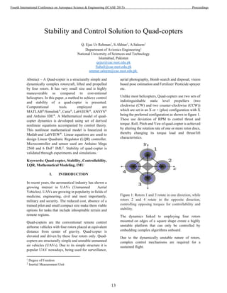 Stability and Control Solution to Quad-copters
Q. Ejaz Ur Rehman1
, S.Akhtar1
, A.Saleem1
Department of Avionics Engineering1
National University of Sciences and Technology
Islamabad, Pakistan
qejaz@cae.nust.edu.pk
Suhail@cae.nust.edu.pk
ammar.saleem@cae.nust.edu.pk
Abstract ‒ A Quad-copter is a structurally simple and
dynamically complex rotorcraft, lifted and propelled
by four rotors. It has very small size and is highly
maneuverable as compared to conventional
helicopters. In this paper, a method to achieve control
and stability of a quad-copter is presented.
Computational tools employed are
MATLAB®
/Simulink®
, Catia®
, LabVIEW®
, ANSYS®
and Arduino IDE®
. A Mathematical model of quad-
copter dynamics is developed using set of derived
nonlinear equations accompanied by control theory.
This nonlinear mathematical model is linearized in
Matlab and LabVIEW®
. Linear equations are used to
design Linear Quadratic Regulator (LQR) controller.
Microcontroller and sensor used are Arduino Mega
2560 and 6 DoF1
IMU2
. Stability of quad-copter is
validated through experiments and simulations.
Keywords: Quad-copter, Stability, Controllability,
LQR, Mathematical Modeling, IMU
I. INTRODUCTION
In recent years, the aeronautical industry has shown a
growing interest in UAVs (Unmanned Aerial
Vehicles). UAVs are growing in popularity in fields of
medicine, engineering, civil and most importantly,
military and security. The reduced cost, absence of a
trained pilot and small compact size make them viable
options for tasks that include inhospitable terrain and
remote regions.
Quad-copters are the conventional remote control
airborne vehicles with four rotors placed at equivalent
distance from center of gravity. Quad-copter is
elevated and driven by these four rotors only. Quad-
copters are structurally simple and unstable unmanned
air vehicles (UAVs). Due to its simple structure it is
popular UAV nowadays, being used for surveillance,
1
Degree of Freedom
2
Inertial Measurement Unit
aerial photography, Bomb search and disposal, vision
based pose estimation and Fertilizer/ Pesticide sprayer
etc.
Unlike most helicopters, Quad-copters use two sets of
indistinguishable static level propellers (two
clockwise (CW) and two counter-clockwise (CCW))
which are set in an X or + (plus) configuration with X
being the preferred configuration as shown in figure 1.
These use deviation of RPM to control thrust and
torque. Roll, Pitch and Yaw of quad-copter is achieved
by altering the rotation rate of one or more rotor discs,
thereby changing its torque load and thrust/lift
characteristics.
Figure 1: Rotors 1 and 3 rotate in one direction, while
rotors 2 and 4 rotate in the opposite direction,
controlling opposing torques for controllability and
stability.
The dynamics linked to employing four rotors
mounted on edges of a square shape create a highly
unstable platform that can only be controlled by
embedding complex algorithms onboard.
Due to the dynamically unstable nature of rotors,
complex control mechanisms are required for a
sustained flight.
13
Fourth International Conference on Aerospace Science & Engineering (ICASE 2015) Proceedings
 