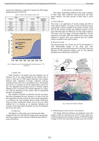 growth rate, Pakistan is expected to become the fifth largely
populated nation by 2050 [14].
Table 1. World’s Most Populous Cities [14]
2014 2015
Country population
(Millions)
Country population
(Millions)
China 1368 India 1628
India 1226 China 1437
USA 320 USA 420
Indonesia 255 Nigeria 299
Brazil 203 Pakistan 295
Pakistan 188 Indonesia 285
A. Study Area
Today Karachi is the largest and most populous city of
Pakistan, lies in the south bounded by the Arabian Sea. It
covers a total area of 3600 square kilometers that includes
Built-up land, Vegetation Coverage, Industrial built-up,
commercial areas and a lot of recreational areas. The Karachi
port serves as a gateway for all the import/export activity by
sea. The industrial and economic activity in Karachi support
Pakistan a 65% of revenue [15]. Karachi appeared as a mega-
city with the beginning of this century with an exponential
growth in its population.
The residents of Karachi are blessed with the sea breeze
that blows throughout the year. Because it is close to the Sea
the temperature remains normal, the mean annual temperature
is in between, the wind normally blows towards North-East.
There are many commercial centers exist in the city, which
enabled the it to develop as an important industrial and
economic center that attract the people not only from Pakistan
but all over the world.
B. Objectives
The Objective of this study was to determine the urban
footprint for the year 1989 and 2014 using remote sensing data
and GIS, to figure out the extension of Built-up land within 25
years (1989-2010).
II. MATERIALS AND METHODS
The simple methodology adopted for this study comprises
of three steps: Data collection, data processing and urban
sprawl analysis. The brief account of these steps is given
below.
A. Data Collection
This study is an application of remote sensing and GIS in
Urban sprawl analysis. As recent as well as historical remote
sensing data is freely available on the internet. Further, using
GIS on this Remote sensing data different analysis can be
done efficiently and cost effectively. For this study Landsat 5
TM sensor clod free image of Karachi (Path-Row 152-42)
captured in November 1989 and Landsat 8 OLI sensor image
captured in January 2014 were acquired from the Landsat
archives available at the USGS website.
B. Data Processing
The pre-processing was carried out for the development of
AOI. Downloaded images of the study area were
geometrically corrected and projected to Universal Transverse
Mercator (UTM) projection system, zone 32. The spheroid
and datum were referenced to WGS1984.
C. Methodological Framework for Urban Sprawl
The change detection technique was adopted to assess the
change in land use and land cover (LULC) of the study area.
Collected and processed Landsat 5 image of 1989 and Landsat
8 image of 2014 were used while the main focus was on built-
Fig.1. Population growth in developing and developed nations, 1750
– 2100 [10]
Fig. 2. Study Area- Karachi, Pakistan
212
Fourth International Conference on Aerospace Science & Engineering (ICASE 2015) Proceedings
 