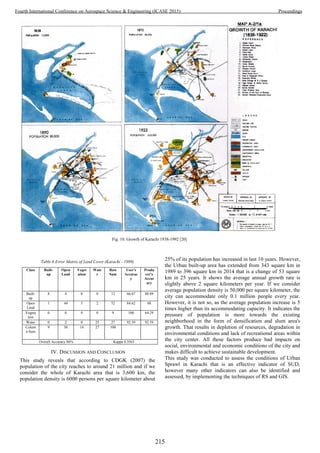 Table 6 Error Matrix of Land Cover (Karachi - 1989)
Class Built-
up
Open
Land
Veget
ation
Wate
r
Row
Sum
User's
Accurac
y
Produ
cer's
Accur
acy
Built-
up
8 4 0 0 12 66.67 88.89
Open
Land
1 44 5 2 52 84.62 88
Vegeta
tion
0 0 9 0 9 100 64.29
Water 0 2 0 25 27 92.59 92.59
Colum
n Sum
9 50 14 27 100
Overall Accuracy 86% Kappa 0.3563
IV. DISCUSSION AND CONCLUSION
This study reveals that according to CDGK (2007) the
population of the city reaches to around 21 million and if we
consider the whole of Karachi area that is 3,600 km, the
population density is 6000 persons per square kilometer about
25% of its population has increased in last 10 years. However,
the Urban built-up area has extended from 343 square km in
1989 to 396 square km in 2014 that is a change of 53 square
km in 25 years. It shows the average annual growth rate is
slightly above 2 square kilometers per year. If we consider
average population density is 50,000 per square kilometer, the
city can accommodate only 0.1 million people every year.
However, it is not so, as the average population increase is 5
times higher than its accommodating capacity. It indicates the
pressure of population is more towards the existing
neighborhood in the form of densification and slum area's
growth. That results in depletion of resources, degradation in
environmental conditions and lack of recreational areas within
the city center. All these factors produce bad impacts on
social, environmental and economic conditions of the city and
makes difficult to achieve sustainable development.
This study was conducted to assess the conditions of Urban
Sprawl in Karachi that is an effective indicator of SUD,
however many other indicators can also be identified and
assessed, by implementing the techniques of RS and GIS.
Fig. 10. Growth of Karachi 1938-1992 [20]
215
Fourth International Conference on Aerospace Science & Engineering (ICASE 2015) Proceedings
 