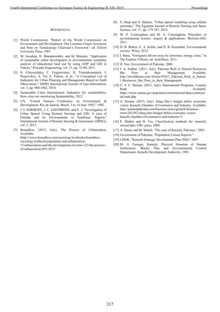 REFERENCES
[1] World Commission, "Report of the World Commission on
Environment and Development: Our Common Future Acronyms
and Note on Terminology Chairman’s Foreword," ed: Oxford
University Press, 1987.
[2] M. Javadian, H. Shamskooshki, and M. Momeni, "Application
of sustainable urban development in environmental suitability
analysis of educational land use by using AHP and GIS in
Tehran," Procedia Engineering, vol. 21, pp. 72-80, 2011.
[3] N. Chrysoulakis, C. Feigenwinter, D. Triantakonstantis, I.
Penyevskiy, A. Tal, E. Parlow, et al., "A Conceptual List of
Indicators for Urban Planning and Management Based on Earth
Observation," ISPRS International Journal of Geo-Information,
vol. 3, pp. 980-1002, 2014.
[4] Sustainable Cities International, Indicators for sustainability-
How cities are monitoring Sustainability, 2012.
[5] UN, "United Nations Conference on Environment &
Development, Rio de Janerio, Brazil, 3 to 14 June 1992," 1992.
[6] J. I. IGBOKWE, I. C. EZEOMEDO, and E. J, "Investigation of
Urban Sprawl Using Remote Sensing and GIS: A case of
Onitsha and its Environments in Southeast, Nigeria,"
International Journal of Remote Sensing & Geoscience (IJRSG),
vol. 2, 2013.
[7] Boundless. (2015, July). The Process of Urbanization.
Available:
https://www.boundless.com/sociology/textbooks/boundless-
sociology-textbook/population-and-urbanization-
17/urbanization-and-the-development-of-cities-123/the-process-
of-urbanization-695-3433/
[8] S. Deep and A. Saklani, "Urban sprawl modeling using cellular
automata," The Egyptian Journal of Remote Sensing and Space
Science, vol. 17, pp. 179-187, 2014.
[9] W. P. Cunningham and M. A. Cunningham, Principles of
environmental science: inquiry & applications: McGraw-Hill,
2011.
[10] D. B. Botkin, E. A. Keller, and D. B. Rosenthal, Environmental
science: Wiley, 2012.
[11] I. Rana, "Foreigners driven away by terrorism, energy crisis," in
The Express Tribune, ed: @etribune, 2011.
[12] H. Naz, Environment of Pakistan, 2006.
[13] I. A. Sodhar. (2011, July). Pakistan Rich in Natural Resources
But Poor in their Management. Available:
http://jworldtimes.com/Article/92011_Pakistan_Rich_in_Natura
l_Resources_But_Poor_in_their_Management
[14] U. S. C. Bureau. (2011, July). International Programs, Country
Rank. Available:
https://www.census.gov/population/international/data/countryra
nk/rank.php
[15] A. Hassan. (2015, July). Ishaq Dar’s budget defies economic
vision: Karachi Chamber of Commerce and Industry. Available:
http://asianetpakistan.com/business-news/general-business-
news/203382/ishaq-dars-budget-defies-economic-vision-
karachi-chamber-of-commerce-and-industry-3/
[16] P. Mather and B. Tso, Classification methods for remotely
sensed data: CRC press, 2009.
[17] A. Hasan and M. Mohib, "The case of Karachi, Pakistan," 2003.
[18] Government of Pakistan, "Population Census Reports."
[19] CDGK, "Karachi Strategic Development Plan 2020," 2007
[20] M. S. Faruqui, Karachi, Physical Situation of Human
Settlements: Master Plan and Environmental Control
Department, Karachi Development Authority, 1982.
217
Fourth International Conference on Aerospace Science & Engineering (ICASE 2015) Proceedings
 