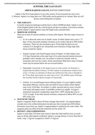 JUPITER, THE GAS GIANT
ABDUR RAQEEB GAZIANI, POSTER COMPETITION
Jupiter is the first of gas planets in our solar system. It travel around sun once every
11.86years. Jupiter is so large that over 1300 earths can be packed in its volume. Here we will
discuss some bold points of Jupiter:
 THE SURFACE:
Is mostly of gaseous hydrogen and the layer is about 20,000 km thick. Jupiter is one
of the brightest plant in the sky with the great red spot on surface. Convection currents
and the Jupiter’s rapid rotation create the bright zones and dark belts.
 MOONS OF JUPITER
There are at least 63 natural satellites or moons orbit Jupiter. The four major moons of
Jupiter:
o Io: Io is about the same size as Earth’s moon. It orbits Jupiter once every 1.77
days. Io has nine giant erupting volcanoes on its surface and up to 200 smaller
volcanoes. There are also mountains up to 10 km high but these are not
volcanic.Io is thought to be volcanically active because of huge high tidal
forces created by Jupiter.
o Europa: Europa is the fourth largest moon of Jupiter. It orbits Jupiter once
3.55 days Europa has a thin outer layer of ice and a layered internal structure,
probably with a metallic core. Its surface is relatively smooth, with no
mountains and very few craters. Some astronomers think that a layer of liquid
water may be present below the ice-covered surface.
o Ganymede: Ganymede is the largest moon in solar system. Its diameter is
largest than the planet mercury. It orbits Jupiter in synchronous rotation once
every 7.16 days at a distance of about one million km.The crust is thought to
be 75 km thick and contain an outer layer of ice. The Hubble space telescope
has recently found evidence oxygen on Ganymede.
o Callisto: It is second largest moon orbiting Jupiter. It is just slightly smaller
than planet Mercury, but has only one-third its mass.Callisto orbits Jupiter
once every 16.69 days. Its surface is a dark, ancients and icy crust, covered
with many old impact craters. It probably cooled very rapidly. Voyager’s
instrument measured a temperature range from -180ºC during day time to -
315ºC at night. It has little internal structure, composed of about 40% ice and
60% rocky iron.
 MAGNETIC FIELD:
Jupiter’s magnetic field is about 20 times stronger than Earth’s. Its magnetosphere
extends only a few million kilometres towards sun, but it extend more 650 million
kilometres away from sun. Jupiter’s magnetosphere is pushed by the solar winds. The
magnetic poles are offset from the rotational axis by nearly 10º.
 DENSITY AND COMPOSITION:
Jupiter is more than 318 times more massive than the Earth and has twice as much
mass as all the other planets combined. Jupiter’s average density is lower than that of
Earth –only 1.33g/cm³ compared to Earth’s 5.52g/cm³.
218
Fourth International Conference on Aerospace Science & Engineering (ICASE 2015) Proceedings
 