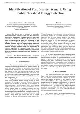 Identification of Post Disaster Scenario Using
Double Threshold Energy Detection
Shakeel Ahmed Waqas*
, Fahad Shamshad
Electrical Engineering Department, Military College
of Signals, National University of Science and Technology,
Islamabad, Pakistan
*
Shakeel_aw@yahoo.com
Nisar ali
Department of Telecommunication Engineering,
University of Engineering and Technology,
Peshawar, Pakistan
Abstract—The disaster can be naturally or manmade.
Telecommunication cellular system can be completely
destroyed by this disaster. The main priority is to provide
connection to disaster areas before the rescue team are
being arrived and save as much lives as possible. In this
paper, we presented a new algorithm which enable mobile
station to automatic detect the disaster scenario and switch
to emergency mode. We used double threshold energy
detection to reduce the false alarm. The performance of
proposed algorithm is evaluated using Monte Carlo
Simulation in term of probability of detecting post disaster
scenario, probability of miss detection and probability of
false alarm.
Keywords— Post Disaster Communication, Emergency
Mode, Normal Mode, Double Threshold, Energy Detection
I. INTRODUCTION
The telecommunication existing network can be
damaged or destroyed by manmade or natural disaster. In
result, that area will have no connection with national
communication infrastructure. 50% death occurs in two hours
after disaster [1]. The lives can be saved if there are some
mean of communication before the arrival of rescue team. The
survivors need urgent help after the disaster. Therefore, post
disaster communication is required to connect the disaster area
with whole country [1].
The post disaster communication can be achieved by
using Ad-hoc network. Ad-hoc network is used by many
researchers for emergency network. Wireless Emergency
Network can be obtained by multi hop Ad-hoc network. In
Wireless Emergency Network, there is ability of self-healing
[2]. But in disaster scenario, the resources are limited. Ad-hoc
network cannot reuse the available resources and also
unstable. In [1], the authors proposed that using cluster based
Ad-hoc network, the network become stable and resources can
be reuse. Thus, it increase the capacity. In cluster based
network, cluster head will forward the data of cluster
members. In [2], the authors proposed route repairing for
Wireless Emergency Network making it more stable, energy
efficient and reliable. In [3], authors presented cross layer
framework for the post disaster scenario. The authors
presented an adaptive protocol selector which select
appropriate protocol for each layer. Furthermore, the authors
in [4] proposed three algorithms using single threshold based
on cognitive radio, cellular network and artificial neural
network to detect the post disaster scenario. But there is
possibility of false alarm if the mobile is in deep fading area.
The authors in [5], proposed double threshold energy detection
algorithm for cognitive network and proved that false alarm
can be reduced by using double threshold.
In the paper, we presented a new algorithm using
double threshold for detecting post disaster scenario. We used
energy detection technique for the decision making. In this
paper, we presented the performance of our proposed
algorithm using BPSK modulation scheme over AWGN
channel. The performance is analyzed in term of probability of
detection post disaster scenario, probability of misdetection of
post disaster scenario and probability of false alarm. All the
results are evaluated using Monte Carlo simulation in
MATLAB.
II. SYSTEM MODEL
The system investigated in this paper is shown in
figure 1. Our system model consists of one mobile station and
two base stations. The mobile station is denoted by MS and
the two base stations are denoted by BS1 and BS2. MS is
connected with BS1 and BS2 is adjacent base station. The
distance between the MS and BS1 is denoted by d1. Similarly,
the distance between the MS and BS2 is denoted by d2. In our
system model, d1 is 2 km and d2 is 3 km. AWGN channel is
considered between MS, BS1 and BS2. The path loss
exponent is considered as n = 2. All the nodes (MS, BS1 and
BS2) are mounted with single antenna.
It is assumed that MS has already installed software
based identification module. There are two modes on which
219
Fourth International Conference on Aerospace Science & Engineering (ICASE 2015) Proceedings
 