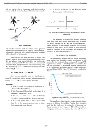 MS can operate. One is Emergency Mode and second is
Normal Mode. In Normal Mode, the MS will operate normally
Fig1. System Model
and will be connected with its mobile service provider
infrastructure recognizing itself as a part of cellular network.
In Emergency Mode, the MS will stop broadcasting messages
to BS and switch to Ad-hoc mode.
Switching the MS from one mode to another, MS
regularly sense the signal coming from connected base station
BS1 and adjacent base station BS2. Here we used energy
detection technique and double threshold to take decision and
switch the MS to appropriate mode. The detected energy from
BS1 is denoted by connectedV and the detected energy from BS2
is denoted by adjacentV .
III. DETECTION ALGORITHM
Our proposed algorithm uses two thresholds i.e.
0 and 1 . The decision making is totally depends on detected
energies connectedV & adjacentV and values of threshold.
Algorithm:
1. If the connectedV and adjacentV both are greater than 1
, then switch to Normal Mode.
2. If the connectedV and adjacentV both are less than 0 ,
then switch to Emergency Mode.
3. If the connectedV and adjacentV both are between
0 and 1 , then don’t take any decision. Scan again
4. If connectedV is greater than 1 and adjacentV is less
than 0 , in this case, no decision would be taken.
Scan again to take better decision
5. If connectedV is less than 0 and adjacentV is greater
than 1 , again it will be uncertain
Fig2. Double threshold Energy Detection algorithm for post disaster
identification
The advantage of our algorithm is that it reduce the
false alarm. If the MS is in deep fading areas where the signals
are weakly received, the MS will not switch to Emergency
mode. According to our proposed algorithm, the MS cannot
change its mode easily. It will change its mode when the
energy of connected BS and adjacent BS both are higher than
threshold 1 or lower than threshold 0 .
IV. RESULTS AND DISCUSSION
The system model shown in previous section is simulated
using Monte Carlo simulation. Results are discussed in this
section. The time bandwidth factor is taken as 2. Average SNR
(signal to noise ratio) is 14 dB. The path loss is considered. The
path loss exponent is 2. Modulation used for transmission is
BPSK. The distance between MS and BS1 is 2 km and distance
between MS and BS2 is 3 km. AWGN noise is considered in
channel.
Fig3. Probability of detection post disaster of scenario
The figure3 show the probability of detecting post disaster
scenario for different threshold 0 . As clear from simulation
result that for 0 dB 0 , the probability of detecting post
disaster scenario is zero. Means we MS will not switch to
Emergency mode. As we increase the value of 0 , the
Energy
Emergency Mode Normal ModeUncertain
0 1
1BS 2BS
1d
2dAWGN
AWGN
MS
220
Fourth International Conference on Aerospace Science & Engineering (ICASE 2015) Proceedings
 