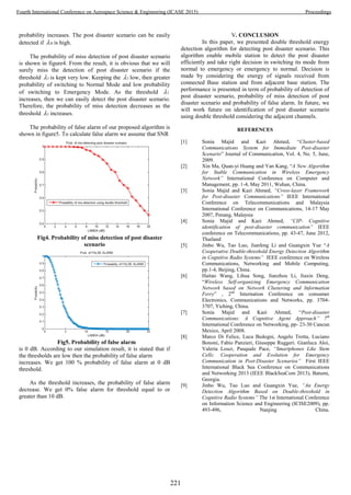 probability increases. The post disaster scenario can be easily
detected if 0 is high.
The probability of miss detection of post disaster scenario
is shown in figure4. From the result, it is obvious that we will
surely miss the detection of post disaster scenario if the
threshold 1 is kept very low. Keeping the 1 low, then greater
probability of switching to Normal Mode and low probability
of switching to Emergency Mode. As the threshold 1
increases, then we can easily detect the post disaster scenario.
Therefore, the probability of miss detection decreases as the
threshold 1 increases.
The probability of false alarm of our proposed algorithm is
shown in figure5. To calculate false alarm we assume that SNR
Fig4. Probability of miss detection of post disaster
scenario
Fig5. Probability of false alarm
is 0 dB. According to our simulation result, it is stated that if
the thresholds are low then the probability of false alarm
increases. We get 100 % probability of false alarm at 0 dB
threshold.
As the threshold increases, the probability of false alarm
decrease. We get 0% false alarm for threshold equal to or
greater than 10 dB.
V. CONCLUSION
In this paper, we presented double threshold energy
detection algorithm for detecting post disaster scenario. This
algorithm enable mobile station to detect the post disaster
efficiently and take right decision in switching its mode from
normal to emergency or emergency to normal. Decision is
made by considering the energy of signals received from
connected Base station and from adjacent base station. The
performance is presented in term of probability of detection of
post disaster scenario, probability of miss detection of post
disaster scenario and probability of false alarm. In future, we
will work future on identification of post disaster scenario
using double threshold considering the adjacent channels.
REFERENCES
[1] Sonia Majid and Kazi Ahmed, “Cluster-based
Communications System for Immediate Post-disaster
Scenario” Journal of Communication, Vol. 4, No. 5, June,
2009.
[2] Xin Ma, Quan-yi Huang and Yan Kang, “A New Algorithm
for Stable Communication in Wireless Emergency
Network” International Conference on Computer and
Management, pp. 1-4, May 2011, Wuhan, China.
[3] Sonia Majid and Kazi Ahmed, “Cross-layer Framework
for Post-disaster Communications” IEEE International
Conference on Telecommunications and Malaysia
International Conference on Communications, 14-17 May
2007, Penang, Malaysia
[4] Sonia Majid and Kazi Ahmed, “CIP- Cognitive
identification of post-disaster communication” IEEE
conference on Telecommunications, pp. 43-47, June 2012,
Thailand
[5] Jinbo Wu, Tao Luo, Jianfeng Li and Guangxin Yue “A
Cooperative Double-threshold Energy Detection Algorithm
in Cognitive Radio Systems” IEEE conference on Wireless
Communications, Networking and Mobile Computing,
pp.1-4, Beijing, China.
[6] Haitao Wang, Lihua Song, Jianzhou Li, Jiaxin Deng,
“Wireless Self-organizing Emergency Communication
Network based on Network Clustering and Information
Ferry” , 2nd
Internation Conference on consumer
Electronics, Communications and Networks, pp. 3704-
3707, Yiching, China.
[7] Sonia Majid and Kazi Ahmed, “Post-disaster
Communications: A Cognitive Agent Approach” 7th
International Conference on Networking, pp- 23-30 Cancun
Mexico, April 2008.
[8] Marco Di Felice, Luca Bedogni, Angelo Trotta, Luciano
Bononi, Fabio Panzieri, Giuseppe Ruggeri, Gianluca Aloi,
Valeria Loscr, Pasquale Pace, “Smartphones Like Stem
Cells: Cooperation and Evolution for Emergency
Communication in Post-Disaster Scenarios” First IEEE
International Black Sea Conference on Communications
and Networking 2013 (IEEE BlackSeaCom 2013), Batumi,
Georgia.
[9] Jinbo Wu, Tao Luo and Guangxin Yue, “An Energy
Detection Algorithm Based on Double-threshold in
Cognitive Radio Systems” The 1st International Conference
on Information Science and Engineering (ICISE2009), pp.
493-496, Nanjing China.
221
Fourth International Conference on Aerospace Science & Engineering (ICASE 2015) Proceedings
 