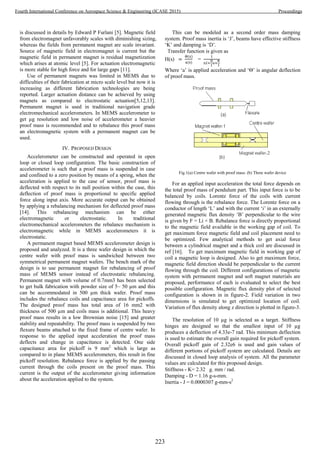 is discussed in details by Edward P Furlani [5]. Magnetic field
from electromagnet unfavorably scales with diminishing sizing,
whereas the fields from permanent magnet are scale invariant.
Source of magnetic field in electromagnet is current but the
magnetic field in permanent magnet is residual magnetization
which arises at atomic level [5]. For actuation electromagnetic
is more stable for high force and for large gaps [11].
Use of permanent magnets was limited in MEMS due to
difficulties of their fabrication at micro scale level but now it is
increasing as different fabrication technologies are being
reported. Larger actuation distance can be achieved by using
magnets as compared to electrostatic actuation[5,12,13].
Permanent magnet is used in traditional navigation grade
electromechanical accelerometers. In MEMS accelerometer to
get µg resolution and low noise of accelerometer a heavier
proof mass is recommended and to rebalance this proof mass
an electromagnetic system with a permanent magnet can be
used.
IV. PROPOSED DESIGN
Accelerometer can be constructed and operated in open
loop or closed loop configuration. The basic construction of
accelerometer is such that a proof mass is suspended in case
and confined to a zero position by means of a spring, when the
acceleration is applied to the case of sensor, proof mass is
deflected with respect to its null position within the case, this
deflection of proof mass is proportional to specific applied
force along input axis. More accurate output can be obtained
by applying a rebalancing mechanism for deflected proof mass
[14]. This rebalancing mechanism can be either
electromagnetic or electrostatic. In traditional
electromechanical accelerometers the rebalance mechanism is
electromagnetic while in MEMS accelerometers it is
electrostatic.
A permanent magnet based MEMS accelerometer design is
proposed and analyzed. It is a three wafer design in which the
centre wafer with proof mass is sandwiched between two
symmetrical permanent magnet wafers. The bench mark of the
design is to use permanent magnet for rebalancing of proof
mass of MEMS sensor instead of electrostatic rebalancing.
Permanent magnet with volume of 0.7mm3 has been selected
to get bulk fabrication with powder size of 5~ 50 µm and this
can be accommodated in 500 µm thick wafer. Proof mass
includes the rebalance coils and capacitance area for pickoffs.
The designed proof mass has total area of 16 mm2 with
thickness of 500 µm and coils mass is additional. This heavy
proof mass results in a low Brownian noise [15] and greater
stability and repeatability. The proof mass is suspended by two
flexure beams attached to the fixed frame of centre wafer. In
response to the applied input acceleration the proof mass
deflects and change in capacitance is detected. One side
capacitance area for pickoff is 9 mm2
which is large as
compared to in plane MEMS accelerometers, this result in fine
pickoff resolution. Rebalance force is applied by the passing
current through the coils present on the proof mass. This
current is the output of the accelerometer giving information
about the acceleration applied to the system.
This can be modeled as a second order mass damping
system. Proof mass inertia is ‘J’, beams have effective stiffness
‘K’ and damping is ‘D’.
Transfer function is given as
H(s) =
Where ‘a’ is applied acceleration and ‘Θ’ is angular deflection
of proof mass.
Fig.1(a) Centre wafer with proof mass. (b) Three wafer device
For an applied input acceleration the total force depends on
the total proof mass of pendulum part. This input force is to be
balanced by coils. Lorentz force of the coils with current
flowing through is the rebalance force. The Lorentz force on a
conductor of length ‘L’ and with the current ‘i’ in an externally
generated magnetic flux density ‘B’ perpendicular to the wire
is given by F = Li × B. Rebalance force is directly proportional
to the magnetic field available in the working gap of coil. To
get maximum force magnetic field and coil placement need to
be optimized. Few analytical methods to get axial force
between a cylindrical magnet and a thick coil are discussed in
ref [16]. To get maximum magnetic field in working gap of
coil a magnetic loop is designed. Also to get maximum force,
magnetic field direction should be perpendicular to the current
flowing through the coil. Different configurations of magnetic
system with permanent magnet and soft magnet materials are
proposed, performance of each is evaluated to select the best
possible configuration. Magnetic flux density plot of selected
configuration is shown in in figure-2. Field variation in two
dimensions is simulated to get optimized location of coil.
Variation of flux density along z direction is plotted in figure-3.
The resolution of 10 µg is selected as a target. Stiffness
hinges are designed so that the smallest input of 10 µg
produces a deflection of 4.33e-7 rad. This minimum deflection
is used to estimate the overall gain required for pickoff system.
Overall pickoff gain of 2.32e6 is used and gain values of
different portions of pickoff system are calculated. Details are
discussed in closed loop analysis of system. All the parameter
values are calculated for this proposed design.
Stiffness - K= 2.32 g. mm / rad.
Damping - D = 1.16 g-s-mm.
Inertia - J = 0.0000307 g-mm-s2
223
Fourth International Conference on Aerospace Science & Engineering (ICASE 2015) Proceedings
 