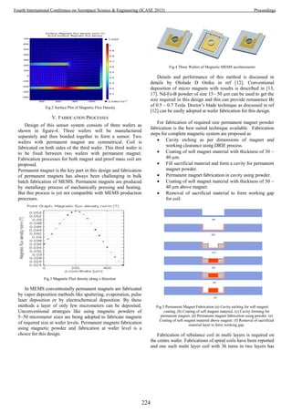 Fig.2 Surface Plot of Magnetic Flux Density
V. FABRICATION PROCESSES
Design of this sensor system consists of three wafers as
shown in figure-4. Three wafers will be manufactured
separately and then bonded together to form a sensor. Two
wafers with permanent magnet are symmetrical. Coil is
fabricated on both sides of the third wafer. This third wafer is
to be fixed between two wafers with permanent magnet.
Fabrication processes for both magnet and proof mass coil are
proposed.
Permanent magnet is the key part in this design and fabrication
of permanent magnets has always been challenging in bulk
batch fabrication of MEMS. Permanent magnets are produced
by metallurgy process of mechanically pressing and heating.
But this process is yet not compatible with MEMS production
processes.
Fig.3 Magnetic Flux density along z direction
In MEMS conventionally permanent magnets are fabricated
by vapor deposition methods like sputtering, evaporation, pulse
laser deposition or by electrochemical deposition. By these
methods a layer of only few micrometers can be deposited.
Unconventional strategies like using magnetic powders of
5~50 micrometer sizes are being adopted to fabricate magnets
of required size at wafer levels. Permanent magnets fabrication
using magnetic powder and fabrication at wafer level is a
choice for this design.
Fig.4 Three Wafers of Magnetic MEMS accelerometer
Details and performance of this method is discussed in
details by Ololade D Oniku in ref [12]. Conventional
deposition of micro magnets with results is described in [13,
17]. Nd-Fe-B powder of size 15~ 50 µm can be used to get the
size required in this design and this can provide remanence Br
of 0.5 ~ 0.7 Tesla. Doctor’s blade technique as discussed in ref
[12] can be easily adopted at wafer fabrication for this design.
For fabrication of required size permanent magnet powder
fabrication is the best suited technique available. Fabrication
steps for complete magnetic system are proposed as
 Cavity etching as per dimensions of magnet and
working clearance using DRIE process.
 Coating of soft magnet material with thickness of 30 ~
40 µm.
 Fill sacrificial material and form a cavity for permanent
magnet powder.
 Permanent magnet fabrication in cavity using powder.
 Coating of soft magnet material with thickness of 30 ~
40 µm above magnet.
 Removal of sacrificial material to form working gap
for coil.
Fig.5 Permanent Magnet Fabrication (a) Cavity etching for soft magnet
coating. (b) Coating of soft magnet material. (c) Cavity forming for
permanent magnet. (d) Permanent magnet fabrication using powder. (e)
Coating of soft magnet material above magnet. (f) Removal of sacrificial
material layer to form working gap.
Fabrication of rebalance coil in multi layers is required on
the centre wafer. Fabrications of spiral coils have been reported
and one such multi layer coil with 36 turns in two layers has
224
Fourth International Conference on Aerospace Science & Engineering (ICASE 2015) Proceedings
 