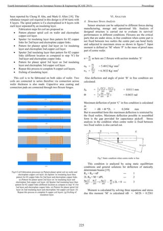 been reported by Chong H Ahn, and Mark G Allen [18]. The
rebalance torquer coil required in this design is of 64 turns with
8 layers. The spiral pattern is Cu electroplated in 8 layers with
each layer separated by an insulating layer.
Fabrication steps for coil are proposed as
 Pattern planner spiral coil on wafer and electroplate
copper coil layer.
 Sputter 1st insulating layer then pattern for 02 copper
links for 2nd layer and electroplate copper links.
 Pattern for planner spiral 2nd layer on 1st insulating
layer and electroplate 2nd copper coil layer.
 Sputter 2nd insulating layer then pattern for 02 copper
links (different location as compared to step ‘b’) for
3nd layer and electroplate copper links.
 Pattern for planer spiral 3rd layer on 2nd insulating
layer and electroplate 3rd copper coil layer.
 Repeat this process to complete 8 copper coil layers.
 Etching of insulating layer.
This coil is to be fabricated on both sides of wafer. Two
coils are connected in series therefore via connection across
wafer thickness is also made. Capacitive area coating and
connection pads are connected through two flexure hinges.
Fig.6 Coil Fabrication processes (a) Pattern planer spiral coil on wafer and
electroplate copper coil layer. (b) Sputter 1st insulating layer then
pattern for 02 copper links for 2nd layer and electroplate copper links.
(c) Pattern for planer spiral 2nd layer on 1st insulating layer and
electroplate 2nd copper coil layer. (d) Sputter 2nd insulating layer then
pattern for 02 copper links (different location as compare to step ‘b’) for
3nd layer and electroplate copper links. (e) Pattern for planer spiral 3rd
layer on 2nd insulating layer and electroplate 3rd copper coil layer. (f)
Repeat this process to complete 8 copper coil layers. (g) Etching of
insulation layer.
VI. ANALYSIS
A. Structure Stress Analysis
Sensor structure can be subjected to different forces during
manufacturing, storage and operational life. Analysis of
designed structure is carried out to evaluate its survival/
performances in different conditions. Flexures are the critical
parts that are under stress, in free condition when centre part is
not fixed between two wafers the centre part can bend freely
and subjected to maximum stress as shown in figure-7. Input
moment is defined as ‘M’ where ‘P’ is the mass of proof mass
part of centre wafer.
σ = as here are 2 flexure with section modulus ‘S’
σB = = 5.4012 Kg/ mm2
σA = = 6.3832 Kg/ mm2
Also deflection and angle of point ‘B’ in free condition are
calculated.
δB = ( + ) = 0.0111 mm
Θ = ( + ) = 0.0433 rad
Maximum deflection of point ‘C’ in free condition is calculated
as
δC = δB + Θ *2L = 0.2494 mm
But in assembled form this maximum deflection is restricted by
the fixed wafers. Maximum deflection possible in assembled
form is the gap provided for capacitance pickoff. Stress
analysis in the condition when centre wafer is fixed between
two fixed wafers is also carried out.
Fig.7 Static condition when centre wafer is free
This condition is analyzed by using static equilibrium
conditions and general solutions for deflection of statically
determinate beams [19].
RA + RB = nP --- 1
2L RB + M = nPL --- 2
– + ( – ) 2L = 0 --- 3
Moment is calculated by solving three equations and stress
due this moment ‘M’ is calculated σB = M/2S = 0.2381
225
Fourth International Conference on Aerospace Science & Engineering (ICASE 2015) Proceedings
 