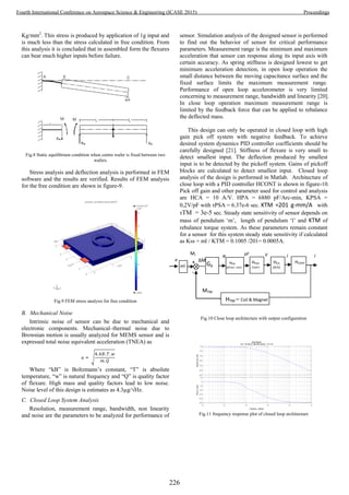 Kg/mm2
. This stress is produced by application of 1g input and
is much less than the stress calculated in free condition. From
this analysis it is concluded that in assembled form the flexures
can bear much higher inputs before failure.
Fig.8 Static equilibrium condition when centre wafer is fixed between two
wafers.
Stress analysis and deflection analysis is performed in FEM
software and the results are verified. Results of FEM analysis
for the free condition are shown in figure-9.
Fig.9 FEM stress analysis for free condition
B. Mechanical Noise
Intrinsic noise of sensor can be due to mechanical and
electronic components. Mechanical–thermal noise due to
Brownian motion is usually analyzed for MEMS sensor and is
expressed total noise equivalent acceleration (TNEA) as
√
Where “kB” is Boltzmann’s constant, “T” is absolute
temperature, “w” is natural frequency and “Q” is quality factor
of flexure. High mass and quality factors lead to low noise.
Noise level of this design is estimates as 4.3µg/√Hz.
C. Closed Loop System Analysis
Resolution, measurement range, bandwidth, non linearity
and noise are the parameters to be analyzed for performance of
sensor. Simulation analysis of the designed sensor is performed
to find out the behavior of sensor for critical performance
parameters. Measurement range is the minimum and maximum
acceleration that sensor can response along its input axis with
certain accuracy. As spring stiffness is designed lowest to get
minimum acceleration detection, in open loop operation the
small distance between the moving capacitance surface and the
fixed surface limits the maximum measurement range.
Performance of open loop accelerometer is very limited
concerning to measurement range, bandwidth and linearity [20].
In close loop operation maximum measurement range is
limited by the feedback force that can be applied to rebalance
the deflected mass.
This design can only be operated in closed loop with high
gain pick off system with negative feedback. To achieve
desired system dynamics PID controller coefficients should be
carefully designed [21]. Stiffness of flexure is very small to
detect smallest input. The deflection produced by smallest
input is to be detected by the pickoff system. Gains of pickoff
blocks are calculated to detect smallest input. Closed loop
analysis of the design is performed in Matlab. Architecture of
close loop with a PID controller HCONT is shown in figure-10.
Pick off gain and other parameter used for control and analysis
are HCA = 10 A/V. HPA = 6880 pF/Arc-min, KPSA =
0,2V/pF with τPSA = 6.37e-6 sec. KTM =201 g-mm/A with
τTM = 3e-5 sec. Steady state sensitivity of sensor depends on
mass of pendulum ‘m’, length of pendulum ‘l’ and KTM of
rebalance torque system. As these parameters remain constant
for a sensor for this system steady state sensitivity if calculated
as Kss = ml / KTM = 0.1005 /201= 0.0005A.
Fig.10 Close loop architecture with output configuration
Fig.11 frequency response plot of closed loop architecture
-350
-300
-250
-200
-150
-100
-50
Magnitude(dB)
10
2
10
3
10
4
10
5
10
6
10
7
-450
-360
-270
-180
-90
0
90
Phase(deg)
Bode Diagram
Gm = 75.5 dB (at 1.66e+004 rad/sec) , Pm = Inf
Frequency (rad/sec)
i
a
pFα
HPA
(pF/arc- min)
Mi
n ΔM
V
-
+
HTM – Coil & Magnet
MTM
ml
HPSA
(V/pF)
HCA
(A/V)
i
Gp
HCONT
226
Fourth International Conference on Aerospace Science & Engineering (ICASE 2015) Proceedings
 