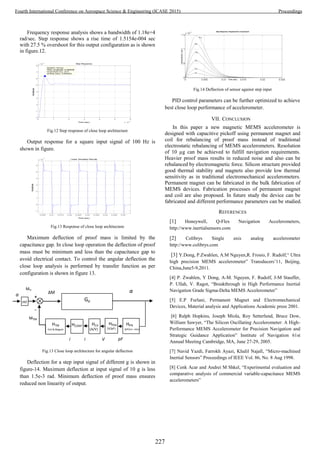 Frequency response analysis shows a bandwidth of 1.18e+4
rad/sec. Step response shows a rise time of 1.5154e-004 sec
with 27.5 % overshoot for this output configuration as is shown
in figure.12.
Fig.12 Step response of close loop architecture
Output response for a square input signal of 100 Hz is
shown in figure.
Fig.13 Response of close loop architecture
Maximum deflection of proof mass is limited by the
capacitance gap. In close loop operation the deflection of proof
mass must be minimum and less than the capacitance gap to
avoid electrical contact. To control the angular deflection the
close loop analysis is performed by transfer function as per
configuration is shown in figure 13.
Fig.13 Close loop architecture for angular deflection
Deflection for a step input signal of different g is shown in
figure-14. Maximum deflection at input signal of 10 g is less
than 1.5e-3 rad. Minimum deflection of proof mass ensures
reduced non linearity of output.
Fig.14 Deflection of sensor against step input
PID control parameters can be further optimized to achieve
best close loop performance of accelerometer.
VII. CONCLUSION
In this paper a new magnetic MEMS accelerometer is
designed with capacitive pickoff using permanent magnet and
coil for rebalancing of proof mass instead of traditional
electrostatic rebalancing of MEMS accelerometers. Resolution
of 10 µg can be achieved to fulfill navigation requirements.
Heavier proof mass results in reduced noise and also can be
rebalanced by electromagnetic force. Silicon structure provided
good thermal stability and magnets also provide low thermal
sensitivity as in traditional electromechanical accelerometers.
Permanent magnet can be fabricated in the bulk fabrication of
MEMS devices. Fabrication processes of permanent magnet
and coil are also proposed. In future study the device can be
fabricated and different performance parameters can be studied.
REFERENCES
[1] Honeywell, Q-Flex Navigation Accelerometers,
http://www.inertialsensors.com
[2] Colibrys Single axis analog accelerometer
http://www.colibrys.com
[3] Y.Dong, P.Zwahlen, A.M Nguyen,R. Frosio, F. Rudolf,“ Ultra
high precision MEMS accelerometer” Transducers’11, Beijing,
China,June5-9,2011.
[4] P. Zwahlen, Y Dong, A-M. Nguyen, F. Rudolf, J-M Stauffer,
P. Ullah, V. Ragot, “Breakthrough in High Performance Inertial
Navigation Grade Sigma-Delta MEMS Accelerometer”
[5] E.P Furlani, Permanent Magnet and Electromechanical
Devices, Material analysis and Applications Academic press 2001.
[6] Ralph Hopkins, Joseph Miola, Roy Setterlund, Bruce Dow,
William Sawyer, “The Silicon Oscillating Accelerometer: A High-
Performance MEMS Accelerometer for Precision Navigation and
Strategic Guidance Application” Institute of Navigation 61st
Annual Meeting Cambridge, MA, June 27-29, 2005.
[7] Navid Yazdi, Farrokh Ayazi, Khalil Najafi, “Micro-machined
Inertial Sensors” Proceedings of IEEE Vol. 86, No. 8 Aug 1998.
[8] Cenk Acar and Andrei M Shkel, “Experimental evaluation and
comparative analysis of commercial variable-capacitance MEMS
accelerometers”
Step Response
Time (sec)
Amplitude
0 1 2 3 4 5 6
x 10
-3
0
1
2
3
4
5
6
7
8
x 10
-4
System: Gcsys
Peak amplitude: 0.000638
Overshoot (%): 27.5
At time (sec): 0.000434
0.005 0.01 0.015 0.02 0.025 0.03 0.035 0.04 0.045 0.05
-1
0
1
2
3
4
5
6
x 10
-4
Linear Simulation Results
Time (sec)
Amplitude
0 0.005 0.01 0.015 0.02 0.025
0
0.5
1
1.5
x 10
-3 Step Response- Displacement of pendulum
Time (sec)
Amplitude(rad)
10 g
8 g
6 g
4 g
2 g
1 g
Gp
α
HTM
Coil & Magnet
i
HPA
(pF/arc- min)
HPSA
(V/pF)
HCA
(A/V)
pFVi
HCONT
ml
-
+
ΔM
Min
MTM
a
227
Fourth International Conference on Aerospace Science & Engineering (ICASE 2015) Proceedings
 