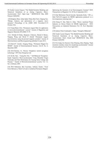 [9] Teodor Lucian Grigorie “The Matlab/Simulink Modeling and
Numerical Simulation of an Analog Capacitive Micro-
Accelerometer. Part1: Open loop ” MEMSTECH’ May 2008
Polyana UKRAINE
[10] Qingkun Zhou, Azhar Iqbal, Pinhas Ben-Tzavi, Dapeng Fan,
“Design, Analysis, and optimization of a magnetic micro
actuators” Proceedings of the ASME 2009, November13-19
Florida ,USA.
[11] Tsung-Shune Chin, “Permanent magnet films for application
in micro-electromechanical systems” Journal of Magnetism and
Magnetic Materials 209 (2000) 75-79.
[12] Ololade D Oniku, Benjamin J Bowers, Sheetal b Shetye,
Naigang Wang and David P Arnold “Permanent magnet
microstructures using dry-pressed magnetic powders” Journal of
Micromechanics and Microengineering published 12-june 2013.
[13] David P. Arnold., Naigang Wang., “Permanent Magnet for
MEMS”. Journal of Electromechanical Systems. Vol.18. No. 6,
December 2009.
[14] D.H.Titterton, J.L. Weston “Strapdown inertial navigation
technology” 1997 Peter Peregrinus Ltd.
[15] Ki-Ho Han , Young-Ho Cho, “ Self-Balanced Navigation-
Grade Capacitive Micro-accelerometer Using Branched Finger
Electrodes and Their Performance for Varying Sense Voltage and
Pressure ” Journal of Microelectromechanical systems, Vol. 12,
No.1, February 2003.
[16] Will Robertson, Ben Cazzolato, Anthony Zander, “Axial
Force Between a Thick Coil and a Cylindrical Permanent Magnet:
Optimizing the Geometry of an Electromagnetic Actuator” IEEE
Transactions on Magnetics Vol. 48 No.9, September 2012.
[17] Paul McGuiness David Jezersek, Spomenka Kobe, “100- µ-
thick Nd-Fe-B magnets for MEMS applications produced via a
low-temperature sintering route.”
[18] Chong H. Ahn, Mark G. Allen. “Micro- machined Planar
Inductors on Silicon Wafers for MEMS Applications”. IEEE
Transactions on Industrial Electronics Vol. 45, No.6 December
1998.
[19] Andrew Pytel, Ferdinand L. Singer, “Strength of Materials”
[20] Teodor Lucian Grigorie “The Matlab/Simulink Modeling and
Numerical Simulation of an Analog Capacitive Micro-
Accelerometer. Part2: Closed loop” MEMSTECH’ May 2008
Polyana UKRAINE
[21] Yin Liang, Liu Xiaowei, Chen Weiping, Zhou Zhiping, “High
resolution interface circuit for closed-loop accelerometer” Journal
of semiconductor Vol.32, No.4 April 2011.
228
Fourth International Conference on Aerospace Science & Engineering (ICASE 2015) Proceedings
 