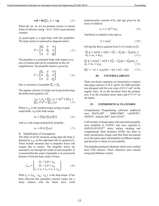 m𝐝̈ = 𝐑𝐳 ∑ fi +4
i=1 m𝐠 ( 2 )
Where d= (d1, d2, d3) are position vectors in inertial
frame of reference and g = (0, 0, -9.81) is gravitational
constant.
As quad-copter is a rigid body with four propellers.
The body inertia is expressed as diagonal matrix
IB
= [
Ixx
B
0 0
0 Iyy
B
0
0 0 Izz
B
] ( 3 )
The propeller is a symmetric body with respect to its
axis of rotation and can be considered as disc for
simplification. The propeller inertia is given by:
IP
= [
Ixx
P
0 0
0 Iyy
P
0
0 0 Izz
P
] ( 4 )
Due to symmetry of propeller Ixx
P
= Iyy
P
.
The angular velocity of a body can be governed using
the differential equation: [2]
τres = τB + ∑ τP + ⟦ωB
× ⟧(LB +4
i=1
∑ IP
ωB
+ ∑ LP
4
i=1
4
i=1 ) ( 5 )
Where τres is the resultant torque acting on quad-
copter body. τB is the body torque
τB = (Ixx
B
ṗ, Iyy
B
q̇, Izz
B
ṙ) ( 6 )
And τP is the torque produced by propeller.
τP = (0, 0, Izz
P
ωi̇ ) ( 7 )
B. Simplification of Assumptions
The effect of all the moments acting upon the body is
denoted by τres on the right hand side of equation (5).
These include moments due to propeller forces and
torques due to motors. The propeller forces are
assumed to act through the center of each propeller. It
is assumed that the center of propeller is at a horizontal
distance l from the body center of mass.
τres = [
(f2 − f4)l + τdx
(f3 − f1)l + τdy
τ1 + τ2 + τ3 + τ4 + τdz
] ( 8 )
With τd = (τdx
, τdy
, τdz
) is the drag torque. It has
been observed that propellers reaction torque has a
linear relation with the thrust force (with
proportionality constant of kτ and sign given by the
sense of rotation).
τi = (−1)i+1
κτfi ( 9 )
And thrust is related to rotor rpm as
fi = κfωi
2
( 10 )
Solving the above equation from 3 to 8 results in [2]
Ixx
B
ṗ = κf(w2
2
− w4
2)l − (Izz
T
− Ixx
T )qr − Izz
P
q(w1 +
w2 + w3 + w4), ( 11 )
Ixx
B
q̇ = κf(w3
2
− w1
2)l + (Izz
T
− Ixx
T )pr + Izz
P
p(w1 +
w2 + w3 + w4), ( 12 )
Izz
B
ṙ = −γr + κτκf(w1
2
− w2
2
+ w3
2
− w4
2
) ( 13 )
III. CONTROLLABILITY
These non-linear equations are linearized to compute
state space matrices A, B, C and D. An LQR controller
was designed with the cost value of 0.5 s2
rad-2
on the
angular rates, 10 on the deviation from the primary
axis, 0 on the extended motor states and 0.75 N-2
on
the inputs.
IV. EXPERIMENTAL PLATFORM
Computational Programming softwares employed
were MATLAB®
/ SIMULINK®
, LabVIEW®
,
ANSYS®
, Arduino IDE®
and CATIA®
.
CAD models of Quad-copter and equivalent propeller
were modelled in CATIA®
and were exported to
ANSYS-FLUENT®
where surface meshing and
computational fluid dynamics (CFD) was done to
study aerodynamic design such that fluid was passed
on to the quad-copter and propeller at different speeds
and direction to check its serviceability.
The propeller produced vibrations which were verified
from CFD analysis. These vibrations were catered
using prop-balancer system.
15
Fourth International Conference on Aerospace Science & Engineering (ICASE 2015) Proceedings
 