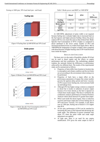 Testing at 1600 rpm, 50% load (mid rpm - mid load)
Figure 9 Fueling Rate @1600 RPM and 50% Load
Figure 10 Brake Power @1600 RPM and 50% Load
Figure 11 Brake Specific Fuel Consumption (B.S.F.C.)
@1600 RPM and 50% Load
Table 5 Brake power and BSFC at 1600 RPM
Diesel JP-8 %
Difference
Fueling
rate(kg/s)
0.002545 0.002775 -9%
Brake power
(kW)
41 41.8 -1.91%
BSFC
(g/kWh)
223.503 237.931 -6.45%
At 1600 RPM, adjustment of pulse width is not required
because fueling rate is already higher due to increased load on
the fuel injector and higher pressure buildup. Hence the power
output of JP-8 is very much the same as that of diesel fuel. Brake
Specific Fuel Consumption of JP-8 is higher as compared to
diesel attributed to the lower cetane number of JP-8 and
increased mechanical loses as evident from figure above. But at
1600 RPM the temperature of engine is higher when compared
with diesel because of higher heating value of JP-8 and frictional
loses inside the engine.
RESULTS AND CONCLUSION
The basic aim is to the study of feasibility whether JP-8 fuel
can be used in diesel engine and the effects on engine
performance and fuel combustion. The methodology adopted
explains the rationale behind the differences in performance
achieved by two different fuels. The results of this experimental
study can be summarized as follows.
 Properties of fuels differ from location to location due
to atmosphere and climate condition and the test limits
are set according to the environment where testing is to
be performed.
 Properties of fuels have a major effect on the
performance parameters of engine like cetane number
governs the ignition delay period and lower viscosity
of JP-8 causes lower fueling rate, lower pressure build
up and leakage loses.
 Although JP-8 has higher energy content as compared
to diesel but it results in reduction of power output
because of its lower density as the fuel is injected on
volume basis inside engine. This fact is verified by the
combustion analysis performed on Chemical Kinetics
Analyzer where diesel showed 5% greater heat output
 When used inside the diesel engine, there is reduction
in power and torque output due to lower fueling rate of
JP-8 and lower viscosity. For example, in the above
case at 1200 rpm, fueling rate of diesel is 12% higher
than JP-8.
 At low rpm, performance of JP-8 can be matched by
increasing the mass of fuel injected and advancing the
crank angle. The difference in power remained only
about 5% when the pulse width and crank angle
adjustment was applied.
 At high rpm, there is no need for any engine
modification. JP-8 gives the same output as that of
234
Fourth International Conference on Aerospace Science & Engineering (ICASE 2015) Proceedings
 