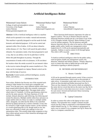 1
Artificial Intelligence Robot
Muhammad Usman Saleem Muhammad Shaheer Sajid Muhammad Mohid
Collage of earth and atmospheric science LCAS LCAS
University of the Punjab Lahore Pakistan Lahore Pakistan
Lahore Pakistan shaheersajid15@gmail.com mmoohhiidd111@gmail.com
Osman.geomatics@gmail.com
Abstract: A.I.R or Artificial intelligence robot is a machine
which can be operated in two modes: manual and automatic.
This machine is specially designed to suit the needs for both
domestic and industrial purposes. A.I.R can be control and
operated within 10m of radius. A.I.R can detect obstacles
within distance of 1.5m. Then it will search the path without
obstacles. For automatics mode, it has been programed in such
a way, that we can define a line for its path then it will be
follow this path throughout its journey. Through the
concentration of smoke with in its domains, A.I.R can detect
the location where the smoke occurred. Its can transmit videos
to the receiver station through the camera installed on it. This
video can be investigated on a laptop. Manual control can be
done with the help of receiver.
Keywords: Control system, artificial intelligence, security
robots, and robotics.
I.INTRODUCTION
Now-a-days, Robotics has become one of the essential tools
aiming to make human lives much more compatible and
easier. Over the past years, many different mobile robots have
been created which directly affect the scientific community;
such as crawling and legged robot. This paper deals with a
wheel robot [1]. Similarly, A.I.R has specifications which too
aim for the same outcome. The basic functions of A.I.R
include; obstacle detection, path following, line following and
smoke/fire detectors. Multiple mobile robots have advances on
single mobile robot [2]. Hence we make it a multiple mobile
robot. Alongside, our robot has the ability to be controlled
directly by laptop and also by a remote controller. It may also
be viewed by a light weight wireless camera. At this moment,
it is worth mentioning that A.I.R, though small in size, has
been very efficiently to build, also making it a low cost
autonomous robot. This actually helps large companies to buy
these robots and get access to their numerous advantages and
applications, cheaply.
These functions hold immense importance for what we
hoped to achieve. The use of obstacle detectors and line
following functions actually put up a vast frame of use of the
A.I.R. Examples include, factories, Metro Politian [1] and
even for military purposes. The fire detectors and path
detector functions allow the robot to be used as a fire escaping
gadget, public safety, health care management system
respectively [3]. A.I.R can be operated automatically and
manually. Arduino is used to control A.I.R through laptop.
This robot is 60% recycled.
II. OBECTIVES
To build an artificial intelligence robot for the public safety,
road navigation, health care management system, fire
detection, industrial and military purpose. Primary objectives
were to connect this robot to laptop and get on the spot
information regarding to defense purposes.
III. METHODS AND METHODOLOGY
A. Remote Controller
A.I.R can be operated through remote control .It has a receiver
with its paired transmitters, which work on the principle of
radio waves. A transmitter sends radio waves to the receiver
which are then decoded and further processed (see fig 1).
There are four channels of the receiver which are attached to
the motor deriver circuit that derives the motor (see fig.2 & 6).
The radio circuit is a four data transceiver circuit, 2 controls
for each motor: forward and backward. Hence increasing
control over the robot.
B. Laptop Connection
In order to connect this robot to the laptop we have used
Arduino. The transmitter has a simple 4 channel encoder
circuit (see fig.2) that is connected to a development board
called Arduino (see fig. 3). The Arduino is programmed in
such a way to control it via a computer (see fig.4). Hence the
robot is a computer controlled one.
236
Fourth International Conference on Aerospace Science & Engineering (ICASE 2015) Proceedings
 