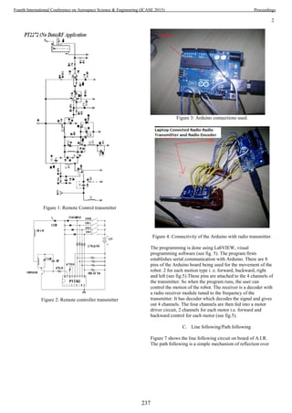 2
Figure 1: Remote Control transmitter
Figure 2: Remote controller transmitter
Figure 3: Arduino connections used.
Figure 4: Connectivity of the Arduino with radio transmitter.
The programming is done using LabVIEW, visual
programming software (see fig. 5). The program firsts
establishes serial communication with Arduino. There are 8
pins of the Arduino board being used for the movement of the
robot: 2 for each motion type i. e. forward, backward, right
and left (see fig.5).These pins are attached to the 4 channels of
the transmitter. So when the program runs, the user can
control the motion of the robot. The receiver is a decoder with
a radio receiver module tuned to the frequency of the
transmitter. It has decoder which decodes the signal and gives
out 4 channels. The four channels are then fed into a motor
driver circuit, 2 channels for each motor i.e. forward and
backward control for each motor (see fig.5).
C. Line following/Path following
Figure 7 shows the line following circuit on board of A.I.R.
The path following is a simple mechanism of reflection over
237
Fourth International Conference on Aerospace Science & Engineering (ICASE 2015) Proceedings
 