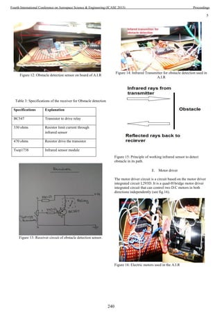 5
Figure 12: Obstacle detection sensor on board of A.I.R
Table 3: Specifications of the receiver for Obstacle detection
Figure 13: Receiver circuit of obstacle detection sensor.
Figure 14: Infrared Transmitter for obstacle detection used in
A.I.R
Figure 15: Principle of working infrared sensor to detect
obstacle in its path.
E. Motor driver
The motor driver circuit is a circuit based on the motor driver
integrated circuit L293D. It is a quad-H bridge motor driver
integrated circuit that can control two D.C motors in both
directions independently (see fig.16).
Figure 16: Electric motors used in the A.I.R
Specifications Explanation
BC547 Transistor to drive relay
330 ohms Resistor limit current through
infrared sensor
470 ohms Resistor drive the transistor
Tsop1738 Infrared sensor module
240
Fourth International Conference on Aerospace Science & Engineering (ICASE 2015) Proceedings
 