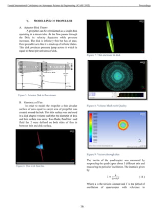 V. MODELLING OF PROPELLER
A. Actuator Disk Theory
A propeller can be represented as a single disk
operating in a stream tube. As the flow passes through
the Disk its velocity decreases while pressure
increases. The disk is infinitely thin but has an area.
Here propeller acts like it is made up of infinite blades.
This disk produces pressure jump across it which is
equal to thrust per unit area of disk.
B. Geometry of Fan
In order to model the propeller a thin circular
surface of area equal to swept area of propeller was
created around the hub. This thin surface was enclosed
in a disk shaped volume such that the diameter of disk
and thin surface was same. Two fluids, fluid fan 1 and
fluid fan 2 were defined on both sides of thin in
between thin and disk surface.
Figure 7: Thin enclosed in disk
Figure 8: Volume Mesh with Quality
Figure 9: Vectors through thin
The inertia of the quad-copter was measured by
suspending the quad-copter about 3 different axis and
measuring its period of oscillation. The inertia is given
by:
I =
k
(2πT)2 ( 14 )
Where k is the torsion constant and T is the period of
oscillation of quad-copter with reference to
Figure 5: Actuator Disk in flow stream
Figure 6: Thin with fluid fan
16
Fourth International Conference on Aerospace Science & Engineering (ICASE 2015) Proceedings
 