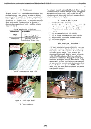 6
F. Smoke sensor
A.I.R has mounted with a gas sensor (smoke sensor) to detect
any leakage of gas. These gases are particular to methane,
propane and L.P.G (see table 4). The sensor has radioactive
isotope of the element Americium which acts as the heating
element (see fig 17) for the gases .The change also appears to
be the output voltage. This voltage can be measured to
determine the concentration of gas or even drive an alarm
circuit (see fig.18).
Table 4: Smoke sensor specifications.
Specifications Explanation
MQ-2 LPG, methane, propane,
carbon dioxide sensor
10 Kilo ohms Resistor to adjust the
sensitivity of the gas sensor.
Figure 17: Gas sensor used in the A.I.R
Figure 18: Testing of gas sensor
G. Wireless camera
The camera is basically operated by Bluetooth. An app is used
to transfer live video from one device to another. The app used
is an android based one called Camera Remote. The app is
installed on two devices. One is configured as a camera while
other is configured as the display.
IV. APPLICATIONS OF A.I.R
 Wireless live video streaming
 Can be used in hospitals for transporting patients and
other equipment through a line following system
 Obstacle sensor is used to detect obstacles by
vehicles
 For spying purposes by several agencies.
 By the military for making robot based weapons
 Can be used in industries to transport materials.
 For security purposes
RESULTS AND CONCLUSIONS
This paper mainly describes the mobile robot which has
achieved the mentioned objectives for this study. Line
tracking makes this robot as path specific machines. It
detects the obstacle with in 1.5m of its radius, the
magnitude of the obstacle detection is going to increase
within 1.5m of its radius, A.I.R will stop before the
obstacle and will be able to change path through laptop
commands. Sensing the smoke in its buffer zone is only
possible when these gas molecules come in contact with
the gas sensor. Due to available sized antenna, A.I.R can
be controlled automatically within 20-27 m of domain.
But in future, this range can be increased so that its area
of application increases.
Figure 19: A.I.R used for the research.
241
Fourth International Conference on Aerospace Science & Engineering (ICASE 2015) Proceedings
 