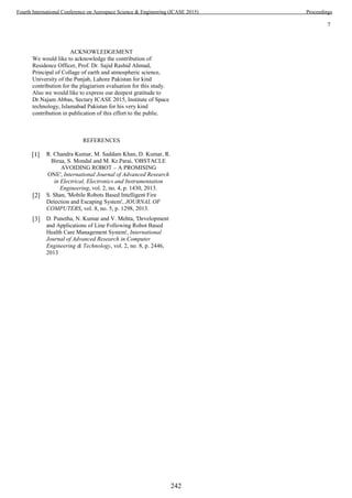 7
ACKNOWLEDGEMENT
We would like to acknowledge the contribution of
Residence Officer, Prof. Dr. Sajid Rashid Ahmad,
Principal of Collage of earth and atmospheric science,
University of the Punjab, Lahore Pakistan for kind
contribution for the plagiarism evaluation for this study.
Also we would like to express our deepest gratitude to
Dr.Najam Abbas, Sectary ICASE 2015, Institute of Space
technology, Islamabad Pakistan for his very kind
contribution in publication of this effort to the public.
REFERENCES
[1] R. Chandra Kumar, M. Saddam Khan, D. Kumar, R.
Birua, S. Mondal and M. Kr.Parai, 'OBSTACLE
AVOIDING ROBOT – A PROMISING
ONE', International Journal of Advanced Research
in Electrical, Electronics and Instrumentation
Engineering, vol. 2, no. 4, p. 1430, 2013.
[2] S. Shan, 'Mobile Robots Based Intelligent Fire
Detection and Escaping System', JOURNAL OF
COMPUTERS, vol. 8, no. 5, p. 1298, 2013.
[3] D. Punetha, N. Kumar and V. Mehta, 'Development
and Applications of Line Following Robot Based
Health Care Management System', International
Journal of Advanced Research in Computer
Engineering & Technology, vol. 2, no. 8, p. 2446,
2013
242
Fourth International Conference on Aerospace Science & Engineering (ICASE 2015) Proceedings
 