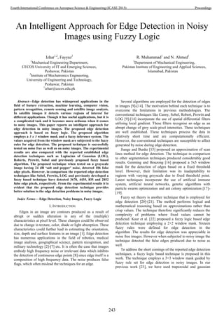 An Intelligent Approach for Edge Detection in Noisy
Images using Fuzzy Logic
Izhar1,2
, Fayyaz3
1
Mechanical Engineering Department,
CECOS University of IT and Emerging Sciences,
Peshawar, Pakistan
2
Institute of Mechatronics Engineering,
University of Engineering and Technology,
Peshawar, Pakistan
1
izhar@cecos.edu.pk
R. Muhammad1
and N. Ahmed1
3
Department of Mechanical Engineering,
Pakistan Institute of Engineering and Applied Sciences,
Islamabad, Pakistan
Abstract—Edge detection has widespread applications in the
field of feature extraction, machine learning, computer vision,
pattern recognition, remote sensing and satellite image analysis.
In satellite images it detects various regions of interest for
different applications. Though it has useful applications, but it is
a complicated task and it becomes more arduous when it comes
to noisy images. This paper reports an intelligent approach for
edge detection in noisy images. The proposed edge detection
approach is based on fuzzy logic. The proposed algorithm
employs a 3 x 3 window mask and a fuzzy inference system. The
values acquired from the window mask are subjected to the fuzzy
rules for edge detection. The proposed technique is successfully
tested on noise free as well as on noisy images. The experimental
results are also compared with the reported established edge
detection techniques such as Laplacian of Gaussian (LOG),
Roberts, Prewitt, Sobel and previously proposed fuzzy based
algorithm. The proposed technique when tested on a grayscale
image having 24 dB ‘salt and pepper’ noise, detected 106 false
edge pixels. However, in comparison the reported edge detection
techniques like Sobel, Prewitt, LOG and previously developed a
fuzzy based technique have detected 3678, 4435, 835 and 2852
false edge pixels, respectively. From the experimental results it is
evident that the proposed edge detection technique provides
better solution to the edge detection problems in noisy images.
Index Terms— Edge Detection, Noisy Images, Fuzzy Logic
I. INTRODUCTION
Edges in an image are contours produced as a result of
abrupt or sudden alteration in any of the (multiple)
characteristics at pixel level. These changes could be observed
due to change in texture, color, shade or light absorption. These
characteristics could further lead in estimating the orientation,
size, depth and surface features in an image [1]. Edge detection
has numerous applications in the field of robotics, medical
image analysis, geographical science, pattern recognition, and
military technology [2]-[7] etc. It is often the case that images
embody high frequency noise or irrelevant data which inhibits
the detection of continuous edge points [8] since edge itself is a
composition of high frequency data. The noise produces false
flags, which often mislead the techniques for an edge.
Several algorithms are employed for the detection of edges
in images [9]-[14]. The motivation behind each technique is to
overcome the limitations in previous methodologies. The
conventional techniques like Canny, Sobel, Robert, Prewitt and
LOG [9]-[14] incorporate the use of spatial differential filters
utilising local gradient. These filters recognise an edge as an
abrupt change of grey scale pixel intensities. These techniques
are well established. These techniques process the data in
relatively short time and are computationally efficient.
However, the conventional techniques are susceptible to affect
generated by noise during edge detection.
Jiange and Bunke [15] proposed an approximation of scan
lines method for edge detection. The technique in comparison
to other segmentation techniques produced considerably good
results. Genming and Bouzong [16] proposed a 5x5 window
mask for the detection of edges based on a fixed threshold
level. However, their limitation was its inadaptability to
regions with varying greyscale due to fixed threshold point.
Latest techniques incorporate the use of artificial immune
system, artificial neural networks, genetic algorithms with
particle swarm optimization and ant colony optimization [17]-
[19].
Fuzzy set theory is another technique that is employed for
edge detection [20]-[21]. The method performs logical and
mathematical reasoning based on approximations rather than
crisp values. The technique therefore significantly reduces the
complexity of problems where fixed values cannot be
predicted. Kaur et al. [22] proposed a fuzzy logic based edge
detection technique employing a 2×2 window mask. Sixteen
fuzzy rules were defined for edge detection in the
algorithm .The results for edge detection was appreciable in
noise free images. However when subjected to noisy image the
technique detected the false edges produced due to noise as
well.
To address the short comings of the reported edge detection
techniques, a fuzzy logic based technique is proposed in this
work. The technique employs a 3×3 window mask guided by
fuzzy rule set for edge detection in noisy images. In our
previous work [23], we have used trapezoidal and gaussian
243
Fourth International Conference on Aerospace Science & Engineering (ICASE 2015) Proceedings
 